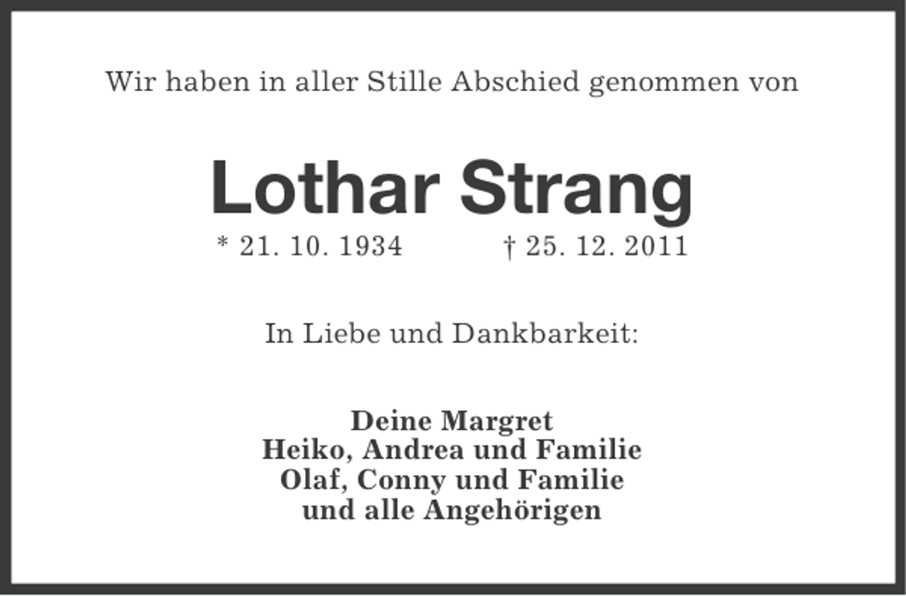 <p>Wir haben in aller Stille Abschied genommen von</p><p>Lothar Strang<br />* 21. 10. 1934</p><p>† 25. 12. 2011</p><p>In Liebe und Dankbarkeit:<br />Deine Margret<br />Heiko, Andrea und Familie<br />Olaf, Conny und Familie<br />und alle Angehörigen</p>