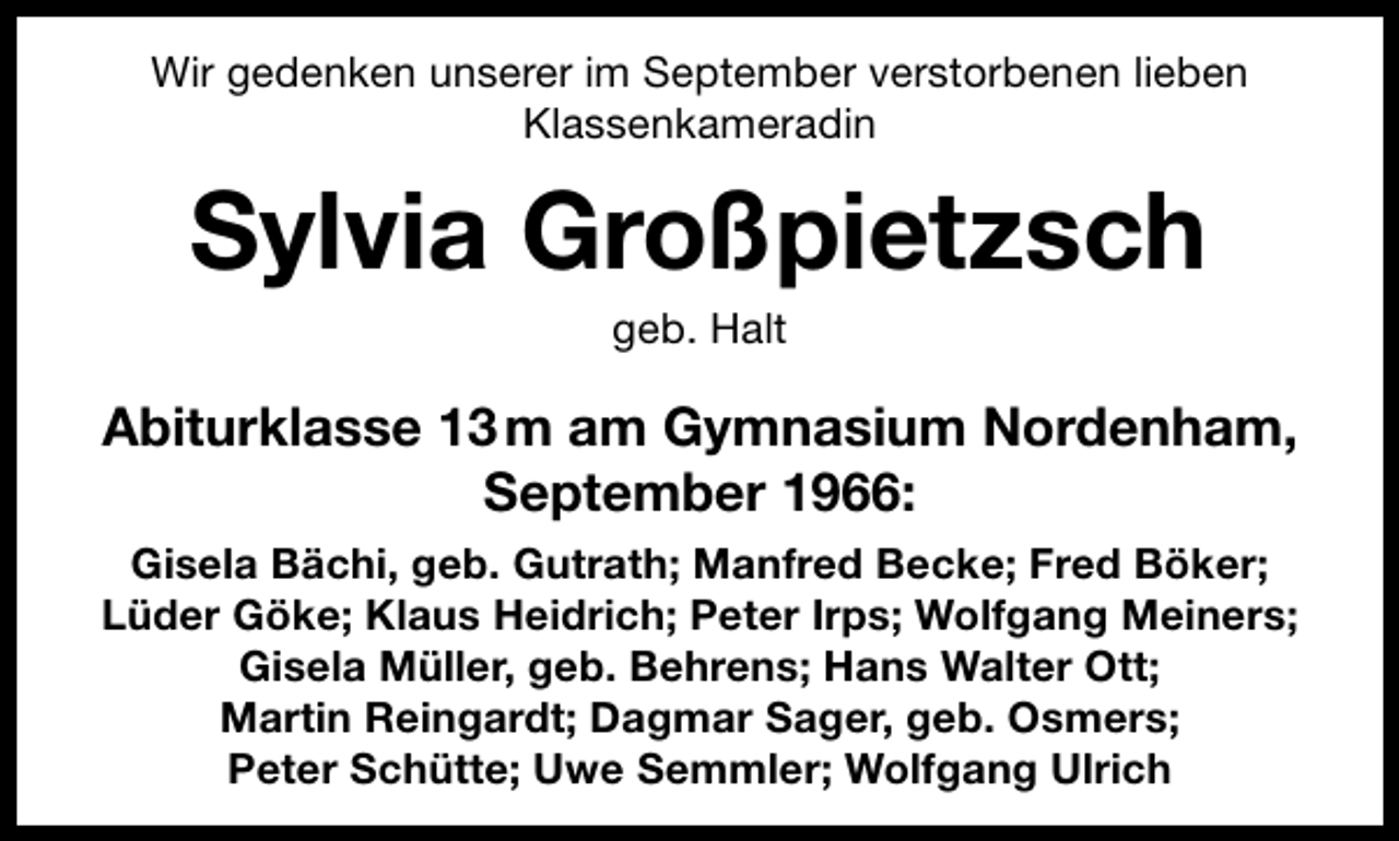<p>Wir gedenken unserer im September verstorbenen lieben<br />Klassenkameradin</p><p>Sylvia Großpietzsch<br />geb. Halt</p><p>Abiturklasse 13 m am Gymnasium Nordenham,<br />September 1966:<br />Gisela Bächi, geb. Gutrath; Manfred Becke; Fred Böker;<br />Lüder Göke; Klaus Heidrich; Peter Irps; Wolfgang Meiners;<br />Gisela Müller, geb. Behrens; Hans Walter Ott;<br />Martin Reingardt; Dagmar Sager, geb. Osmers;<br />Peter Schütte; Uwe Semmler; Wolfgang Ulrich</p>
