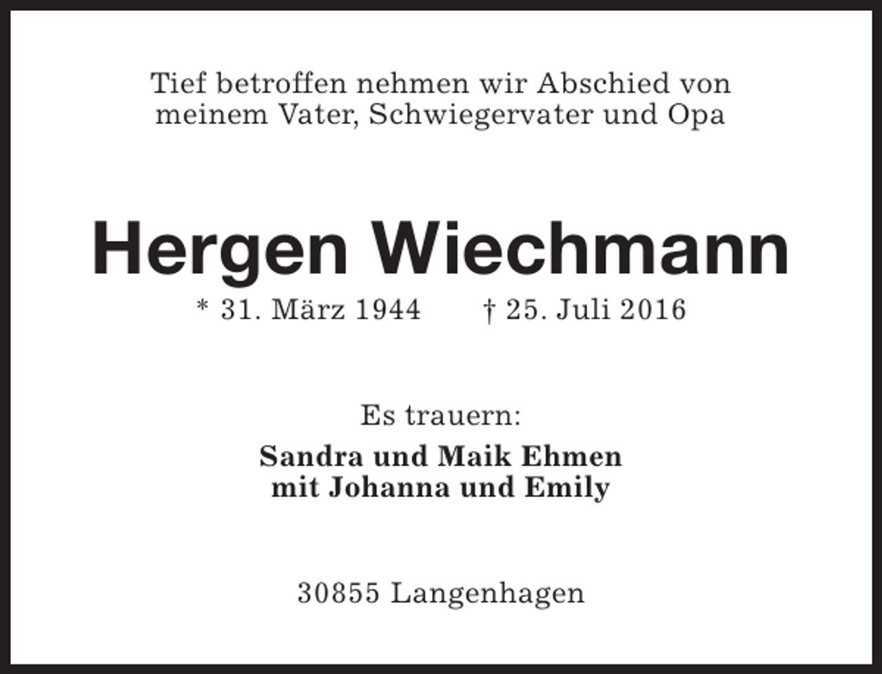 <p>Tief betroffen nehmen wir Abschied von<br />meinem Vater, Schwiegervater und Opa</p><p>Hergen Wiechmann<br />* 31. März 1944</p><p>† 25. Juli 2016</p><p>Es trauern:<br />Sandra und Maik Ehmen<br />mit Johanna und Emily<br />30855 Langenhagen</p>