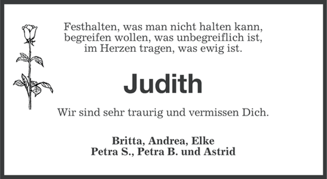 <p>Festhalten, was man nicht halten kann,<br />begreifen wollen, was unbegreiflich ist,<br />im Herzen tragen, was ewig ist.</p><p>Judith<br />Wir sind sehr traurig und vermissen Dich.<br />Britta, Andrea, Elke<br />Petra S., Petra B. und Astrid</p>