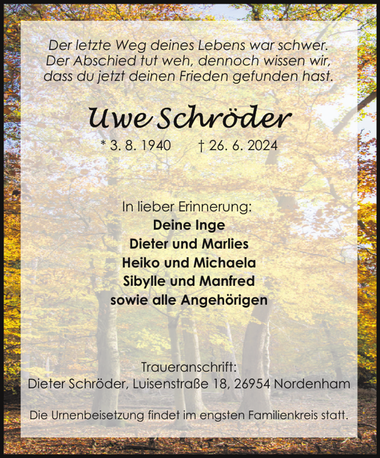<p>Der letzte Weg deines Lebens war schwer.<br />Der Abschied tut weh, dennoch wissen wir,<br />dass du jetzt deinen Frieden gefunden hast.</p>
<p>* 3. 8. 1940</p>
<p>† 26. 6. 2024</p>
<p>In lieber Erinnerung:<br />Deine Inge<br />Dieter und Marlies<br />Heiko und Michaela<br />Sibylle und Manfred<br />sowie alle Angehörigen</p>
<p>Traueranschrift:<br />Dieter Schröder, Luisenstraße 18, 26954 Nordenham<br />Die Urnenbeisetzung findet im engsten Familienkreis statt.</p>