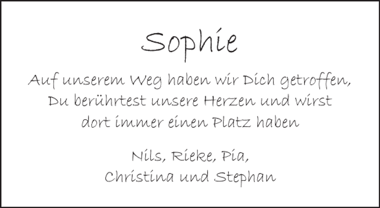 <p>Sophie<br />Auf unserem Weg haben wir Dich getroffen,<br />Du berührtest unsere Herzen und wirst<br />dort immer einen Platz haben<br />Nils, Rieke, Pia,<br />Christina und Stephan</p>