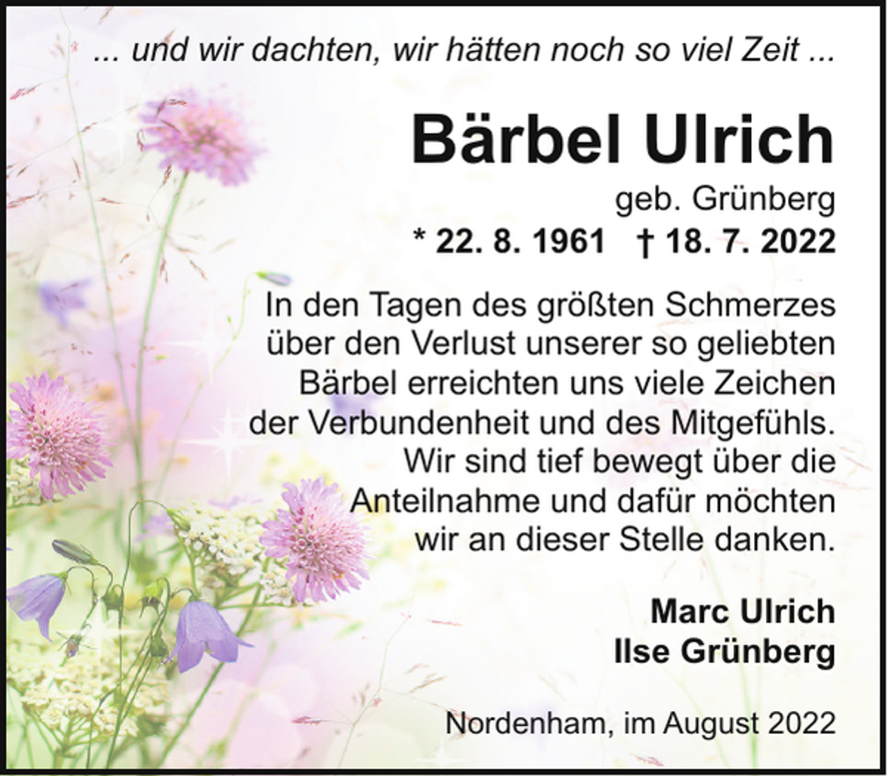 <p>... und wir dachten, wir hätten noch so viel Zeit ...</p><p>Bärbel Ulrich</p><p>geb. Grünberg<br />* 22. 8. 1961 † 18. 7. 2022</p><p>In den Tagen des größten Schmerzes<br />über den Verlust unserer so geliebten<br />Bärbel erreichten uns viele Zeichen<br />der Verbundenheit und des Mitgefühls.<br />Wir sind tief bewegt über die<br />Anteilnahme und dafür möchten<br />wir an dieser Stelle danken.<br />Marc Ulrich<br />Ilse Grünberg<br />Nordenham, im August 2022</p>