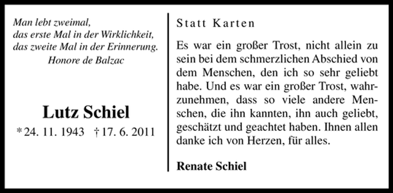 <p>Man lebt zweimal,<br />das erste Mal in der Wirklichkeit,<br />das zweite Mal in der Erinnerung.<br />Honore de Balzac</p><p>Lutz Schiel<br />* 24. 11. 1943 † 17. 6. 2011</p><p>Statt Karten<br />Es war ein großer Trost, nicht allein zu<br />sein bei dem schmerzlichen Abschied von<br />dem Menschen, den ich so sehr geliebt<br />habe. Und es war ein großer Trost, wahrzunehmen, dass so viele andere Menschen, die ihn kannten, ihn auch geliebt,<br />geschätzt und geachtet haben. Ihnen allen<br />danke ich von Herzen, für alles.<br />Renate Schiel</p>