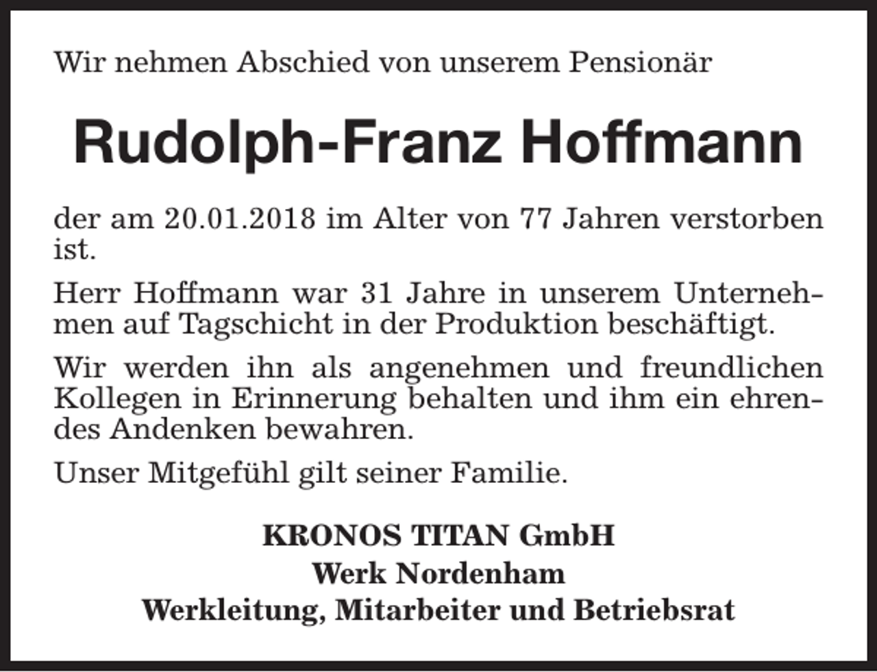<p>Wir nehmen Abschied von unserem Pensionär</p><p>Rudolph-Franz Hoffmann<br />der am 20.01.2018 im Alter von 77 Jahren verstorben<br />ist.<br />Herr Hoffmann war 31 Jahre in unserem Unternehmen auf Tagschicht in der Produktion beschäftigt.<br />Wir werden ihn als angenehmen und freundlichen<br />Kollegen in Erinnerung behalten und ihm ein ehrendes Andenken bewahren.<br />Unser Mitgefühl gilt seiner Familie.<br />KRONOS TITAN GmbH<br />Werk Nordenham<br />Werkleitung, Mitarbeiter und Betriebsrat</p>