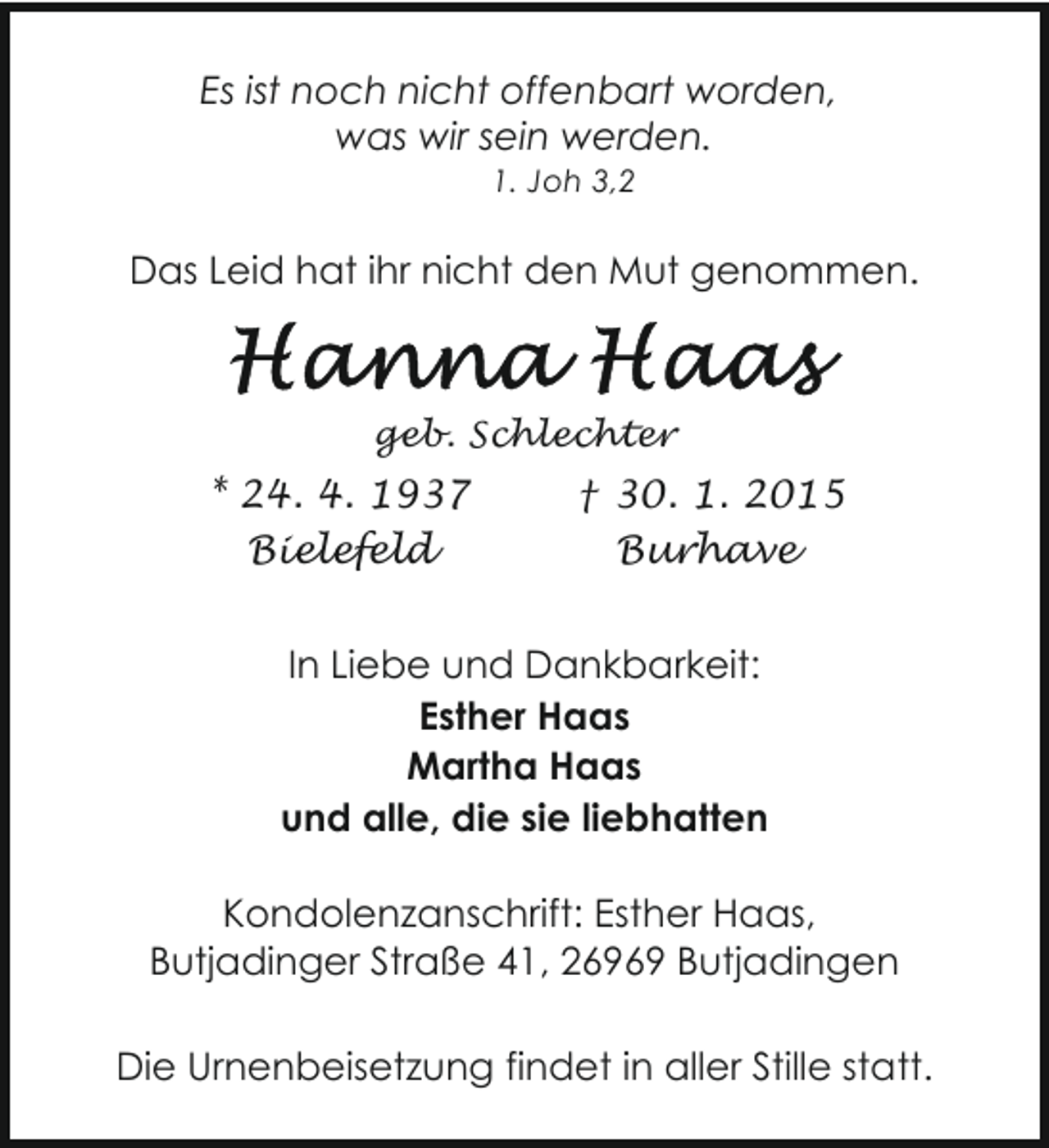 <p>Es ist noch nicht offenbart worden,<br />was wir sein werden.<br />1. Joh 3,2</p>
<p>Das Leid hat ihr nicht den Mut genommen.</p>
<p>geb. Schlechter</p>
<p>* 24. 4. 1937<br />Bielefeld</p>
<p>† 30. 1. 2015<br />Burhave</p>
<p>In Liebe und Dankbarkeit:<br />Esther Haas<br />Martha Haas<br />und alle, die sie liebhatten<br />Kondolenzanschrift: Esther Haas,<br />Butjadinger Straße 41, 26969 Butjadingen<br />Die Urnenbeisetzung findet in aller Stille statt.</p>