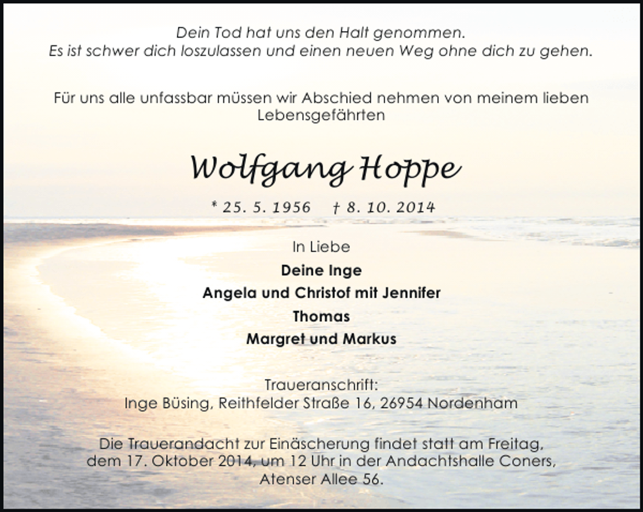 <p>Dein Tod hat uns den Halt genommen.<br />Es ist schwer dich loszulassen und einen neuen Weg ohne dich zu gehen.<br />Für uns alle unfassbar müssen wir Abschied nehmen von meinem lieben<br />Lebensgefährten</p><p>Wolfgang Hoppe<br />* 25. 5. 1956</p><p>† 8. 10. 2014</p><p>In Liebe<br />Deine Inge<br />Angela und Christof mit Jennifer<br />Thomas<br />Margret und Markus<br />Traueranschrift:<br />Inge Büsing, Reithfelder Straße 16, 26954 Nordenham<br />Die Trauerandacht zur Einäscherung findet statt am Freitag,<br />dem 17. Oktober 2014, um 12 Uhr in der Andachtshalle Coners,<br />Atenser Allee 56.</p>