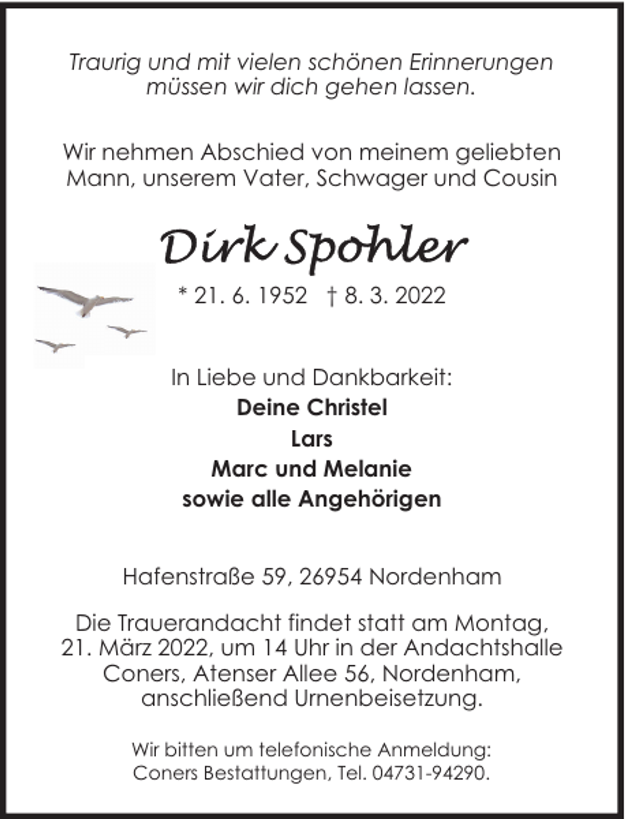 <p>Traurig und mit vielen schönen Erinnerungen<br />müssen wir dich gehen lassen.<br />Wir nehmen Abschied von meinem geliebten<br />Mann, unserem Vater, Schwager und Cousin</p><p>* 21. 6. 1952 † 8. 3. 2022<br />In Liebe und Dankbarkeit:<br />Deine Christel<br />Lars<br />Marc und Melanie<br />sowie alle Angehörigen<br />Hafenstraße 59, 26954 Nordenham<br />Die Trauerandacht findet statt am Montag,<br />21. März 2022, um 14 Uhr in der Andachtshalle<br />Coners, Atenser Allee 56, Nordenham,<br />anschließend Urnenbeisetzung.<br />Wir bitten um telefonische Anmeldung:<br />Coners Bestattungen, Tel. 04731-94290.</p>