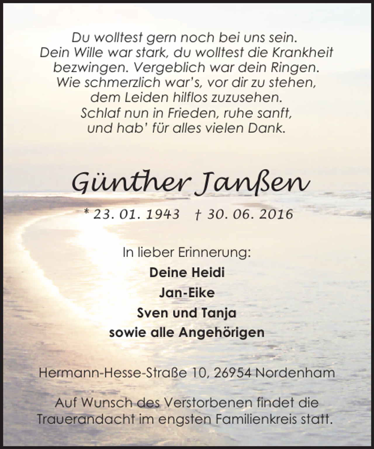 <p>Du wolltest gern noch bei uns sein.<br />Dein Wille war stark, du wolltest die Krankheit<br />bezwingen. Vergeblich war dein Ringen.<br />Wie schmerzlich war’s, vor dir zu stehen,<br />dem Leiden hilflos zuzusehen.<br />Schlaf nun in Frieden, ruhe sanft,<br />und hab’ für alles vielen Dank.</p><p>Günther Janßen<br />* 23. 01. 1943</p><p>† 30. 06. 2016</p><p>In lieber Erinnerung:<br />Deine Heidi<br />Jan-Eike<br />Sven und Tanja<br />sowie alle Angehörigen<br />Hermann-Hesse-Straße 10, 26954 Nordenham<br />Auf Wunsch des Verstorbenen findet die<br />Trauerandacht im engsten Familienkreis statt.</p>