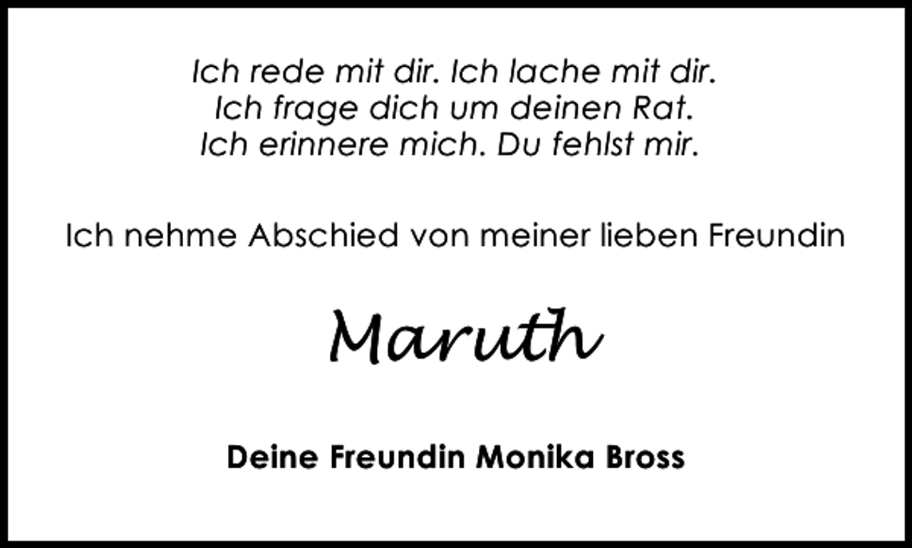 <p>Ich rede mit dir. Ich lache mit dir.<br />Ich frage dich um deinen Rat.<br />Ich erinnere mich. Du fehlst mir.<br />Ich nehme Abschied von meiner lieben Freundin</p><p>Maruth<br />Deine Freundin Monika Bross</p>