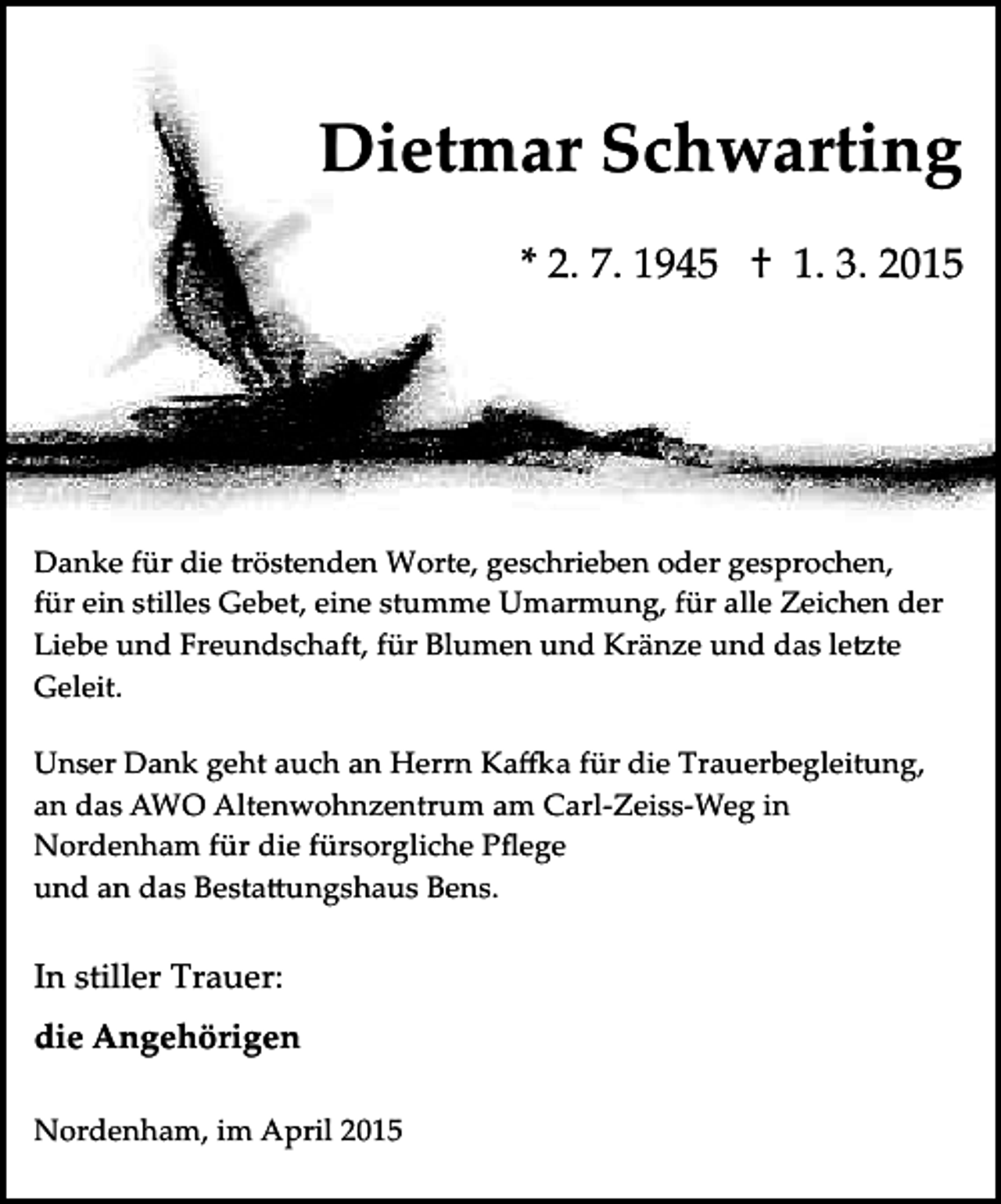 <p>Dietmar Schwarting<br />* 2. 7. 1945 † 1. 3. 2015</p><p>Danke für die tröstenden Worte, geschrieben oder gesprochen,<br />für ein stilles Gebet, eine stumme Umarmung, für alle Zeichen der<br />Liebe und Freundschaft, für Blumen und Kränze und das le�te<br />Geleit.<br />Unser Dank geht auch an Herrn Ka�a für die Trauerbegleitung,<br />an das AWO Altenwohnzentrum am Carl­Zeiss­Weg in<br />Nordenham für die fürsorgliche Pﬂege<br />und an das Besta�ungshaus Bens.</p><p>In stiller Trauer:<br />die Angehörigen<br />Nordenham, im April 2015</p>