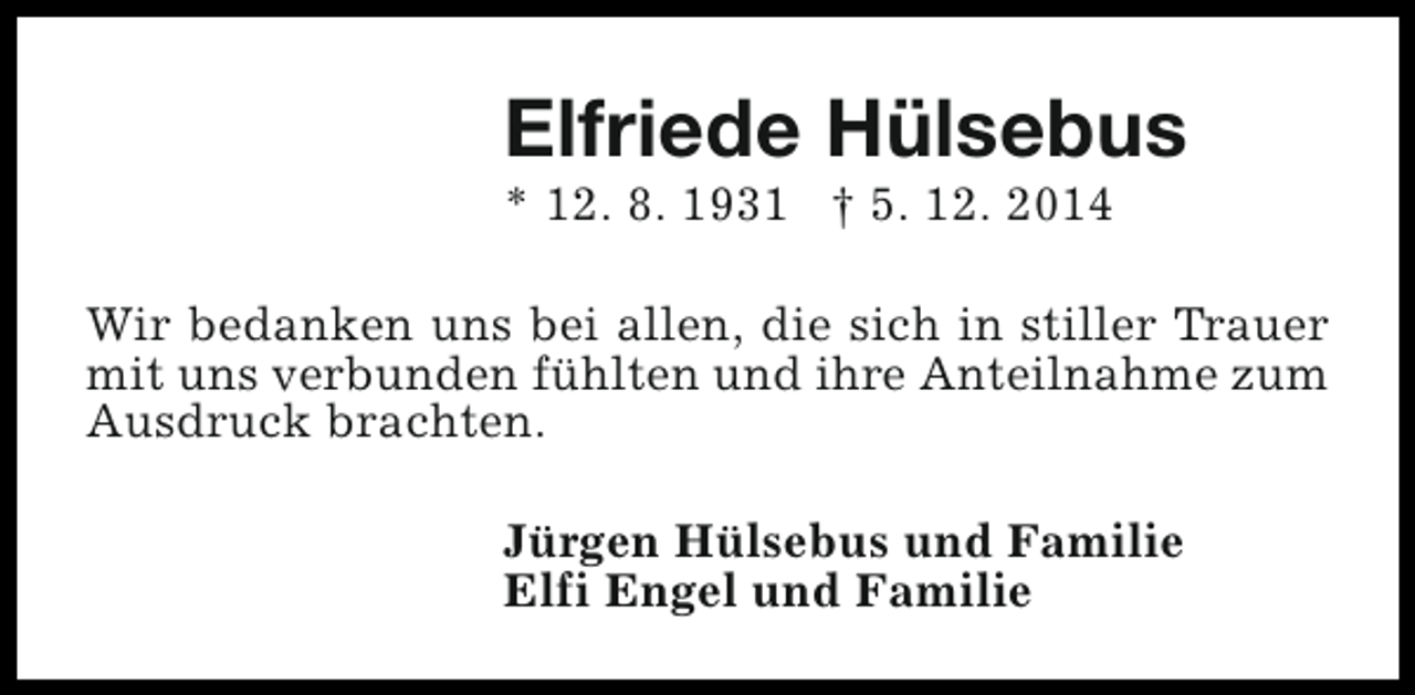 <p>Elfriede Hülsebus<br />* 12. 8. 1931 † 5. 12. 2014</p><p>Wir bedanken uns bei allen, die sich in stiller Trauer<br />mit uns verbunden fühlten und ihre Anteilnahme zum<br />Ausdruck brachten.<br />Jürgen Hülsebus und Familie<br />Elfi Engel und Familie</p>