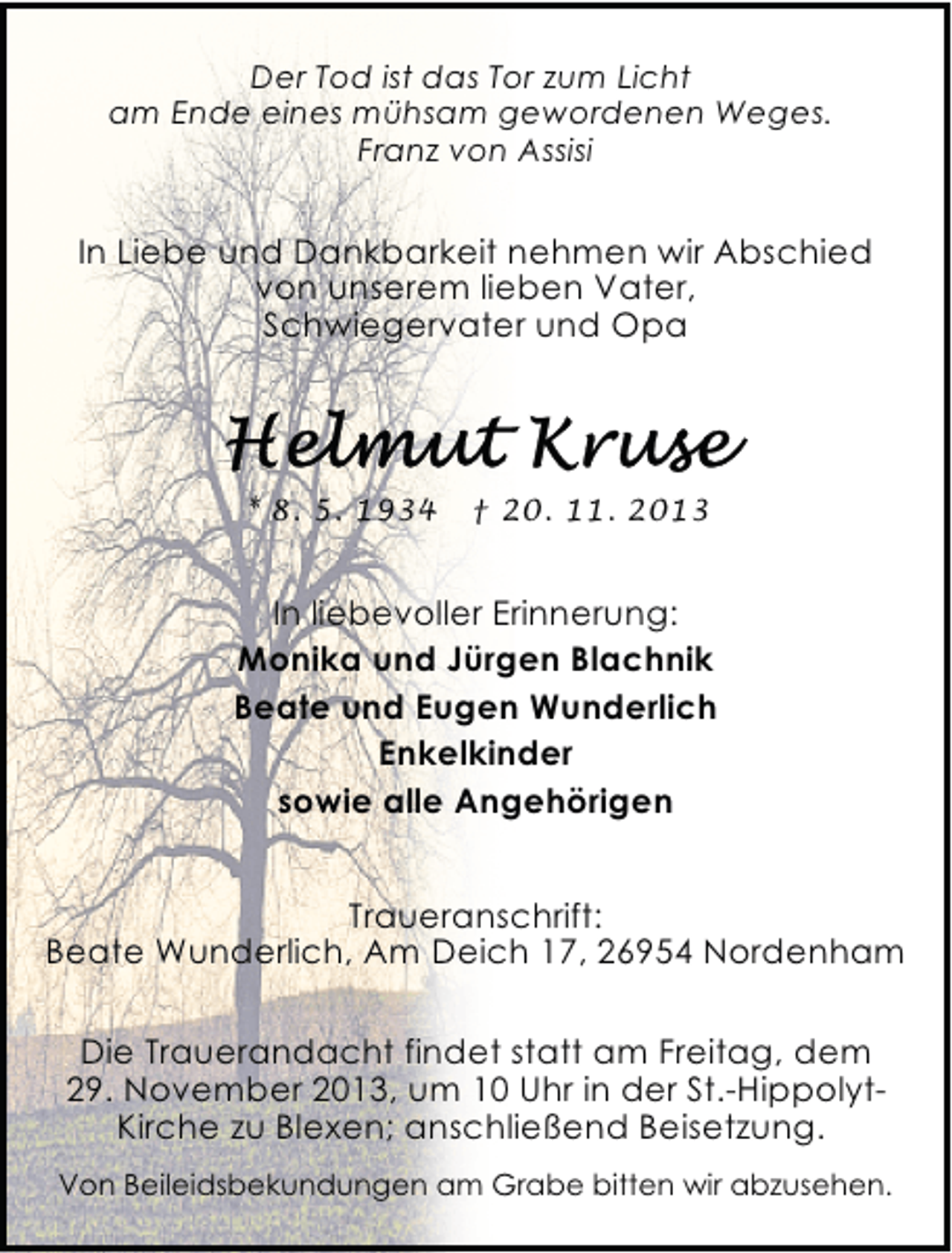 <p>Der Tod ist das Tor zum Licht<br />am Ende eines mühsam gewordenen Weges.<br />Franz von Assisi</p><p>In Liebe und Dankbarkeit nehmen wir Abschied<br />von unserem lieben Vater,<br />Schwiegervater und Opa</p><p>* 8. 5. 1934</p><p>† 20. 11. 2013</p><p>In liebevoller Erinnerung:<br />Monika und Jürgen Blachnik<br />Beate und Eugen Wunderlich<br />Enkelkinder<br />sowie alle Angehörigen<br />Traueranschrift:<br />Beate Wunderlich, Am Deich 17, 26954 Nordenham<br />Die Trauerandacht findet statt am Freitag, dem<br />29. November 2013, um 10 Uhr in der St.-HippolytKirche zu Blexen; anschließend Beisetzung.<br />Von Beileidsbekundungen am Grabe bitten wir abzusehen.</p>