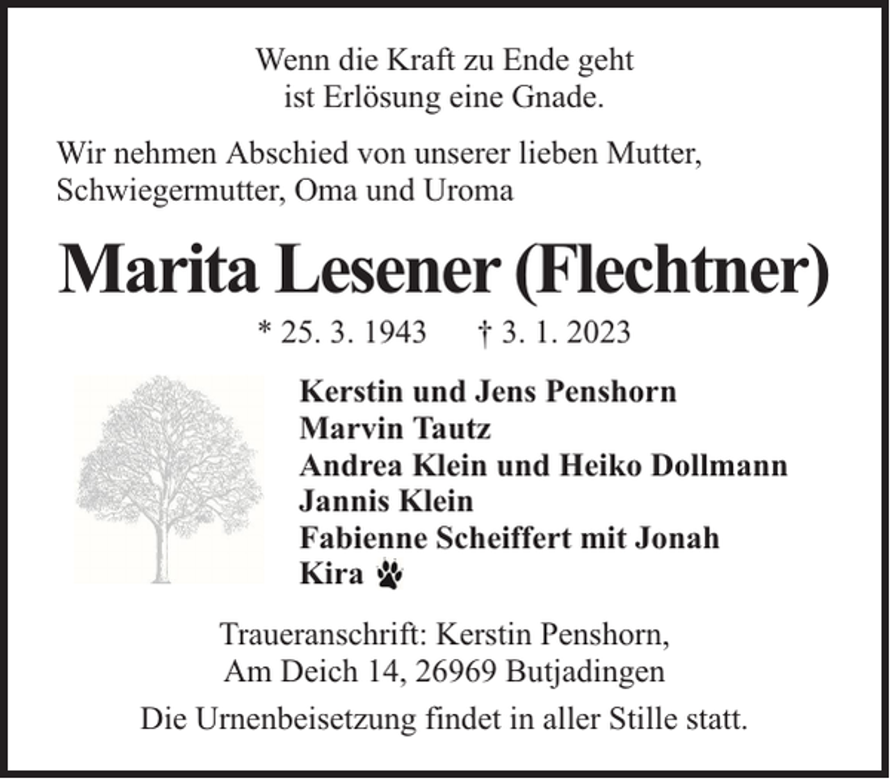 <p>Wenn die Kraft zu Ende geht<br />ist Erlösung eine Gnade.<br />Wir nehmen Abschied von unserer lieben Mutter,<br />Schwiegermutter, Oma und Uroma</p><p>Marita Lesener (Flechtner)<br />* 25. 3. 1943</p><p>† 3. 1. 2023</p><p>Kerstin und Jens Penshorn<br />Marvin Tautz<br />Andrea Klein und Heiko Dollmann<br />Jannis Klein<br />Fabienne Scheiffert mit Jonah<br />Kira<br />Traueranschrift: Kerstin Penshorn,<br />Am Deich 14, 26969 Butjadingen<br />Die Urnenbeisetzung findet in aller Stille statt.</p>