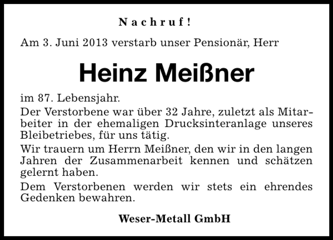<p>Nachruf!<br />Am 3. Juni 2013 verstarb unser Pensionär, Herr</p><p>Heinz Meißner<br />im 87. Lebensjahr.<br />Der Verstorbene war über 32 Jahre, zuletzt als Mitarbeiter in der ehemaligen Drucksinteranlage unseres<br />Bleibetriebes, für uns tätig.<br />Wir trauern um Herrn Meißner, den wir in den langen<br />Jahren der Zusammenarbeit kennen und schätzen<br />gelernt haben.<br />Dem Verstorbenen werden wir stets ein ehrendes<br />Gedenken bewahren.<br />Weser-Metall GmbH</p>