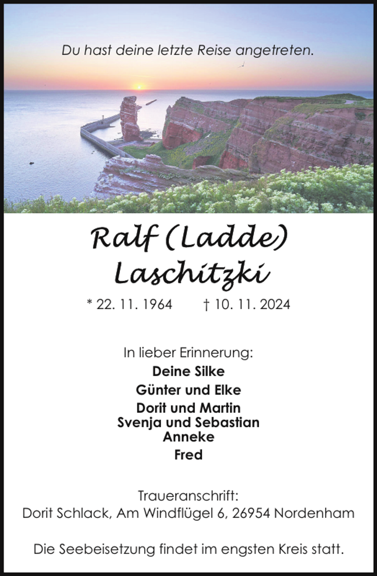 <p>Du hast deine letzte Reise angetreten.</p><p>* 22. 11. 1964</p><p>† 10. 11. 2024</p><p>In lieber Erinnerung:<br />Deine Silke<br />Günter und Elke<br />Dorit und Martin<br />Svenja und Sebastian<br />Anneke<br />Fred<br />Traueranschrift:<br />Dorit Schlack, Am Windflügel 6, 26954 Nordenham<br />Die Seebeisetzung findet im engsten Kreis statt.</p>