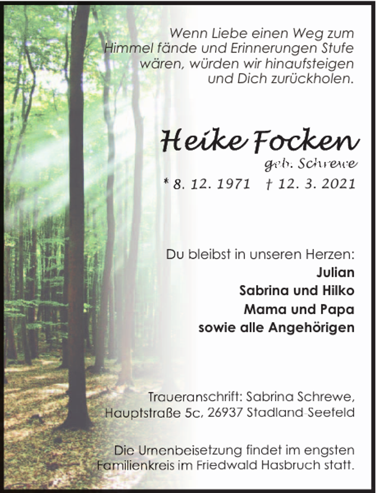 <p>Wenn Liebe einen Weg zum<br />Himmel fände und Erinnerungen Stufe<br />wären, würden wir hinaufsteigen<br />und Dich zurückholen.</p><p>ge<br />eb. Sch<br />hrew<br />we<br />2. 1971</p><p>† 12. 3. 2021</p><p>leibst in unseren Herzen:<br />Julian<br />Sabrina und Hilko<br />Mama und Papa<br />sowie alle Angehörigen</p><p>schrift: Sabrina Schrewe,<br />, 26937 Stadland-Seefeld<br />etzung findet im engsten<br />riedwald Hasbruch statt.</p>