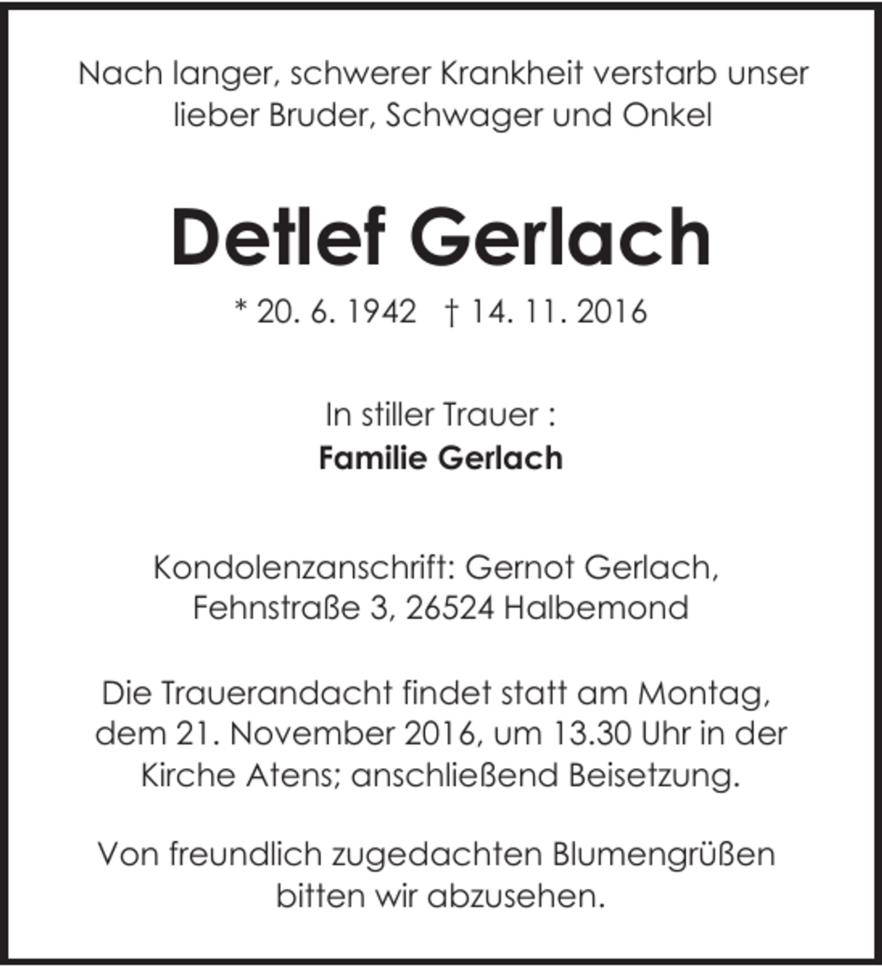 <p>Nach langer, schwerer Krankheit verstarb unser<br />lieber Bruder, Schwager und Onkel</p><p>Detlef Gerlach<br />* 20. 6. 1942 † 14. 11. 2016<br />In stiller Trauer :<br />Familie Gerlach<br />Kondolenzanschrift: Gernot Gerlach,<br />Fehnstraße 3, 26524 Halbemond<br />Die Trauerandacht findet statt am Montag,<br />dem 21. November 2016, um 13.30 Uhr in der<br />Kirche Atens; anschließend Beisetzung.<br />Von freundlich zugedachten Blumengrüßen<br />bitten wir abzusehen.</p>