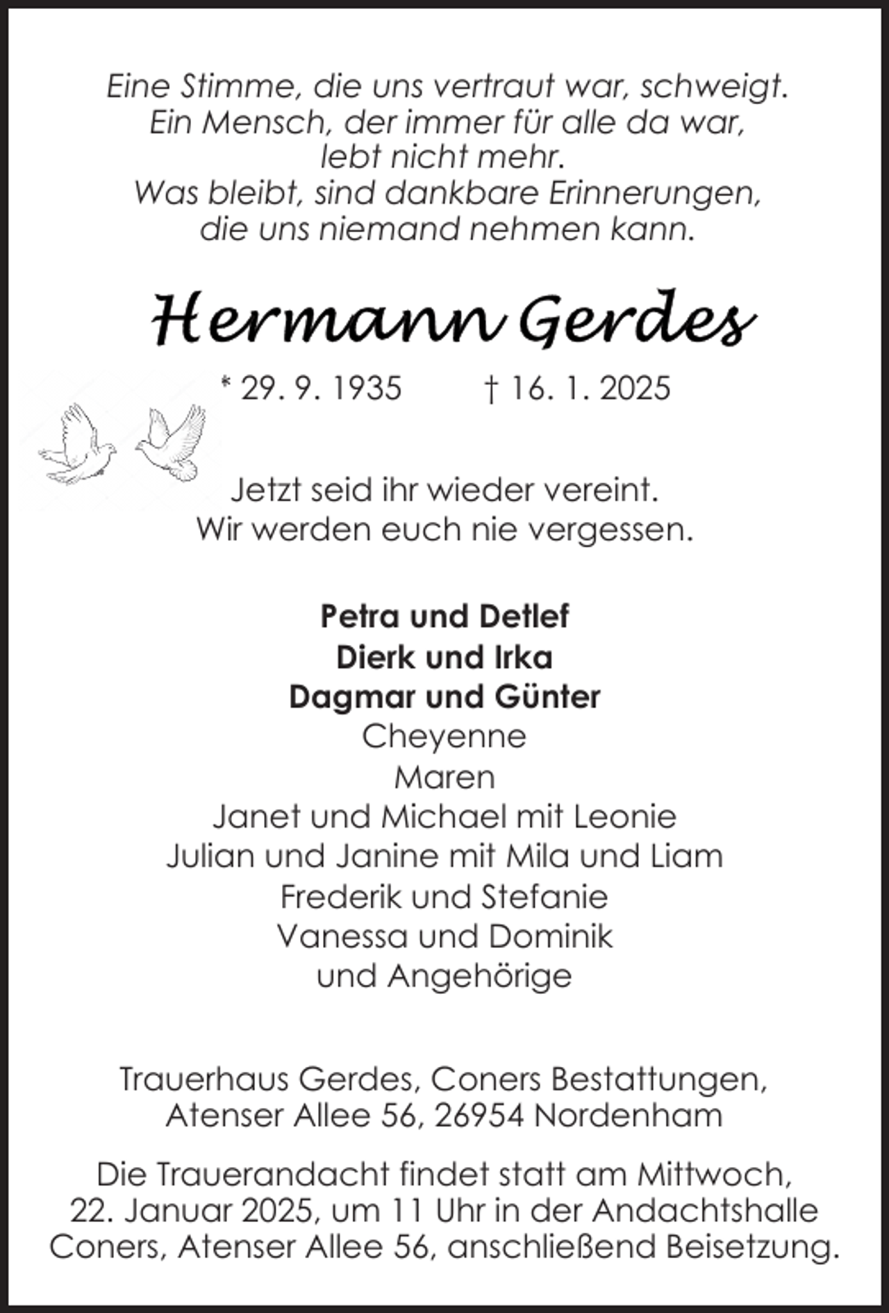 <p>Eine Stimme, die uns vertraut war, schweigt.<br />Ein Mensch, der immer für alle da war,<br />lebt nicht mehr.<br />Was bleibt, sind dankbare Erinnerungen,<br />die uns niemand nehmen kann.</p><p>* 29. 9. 1935</p><p>† 16. 1. 2025</p><p>Jetzt seid ihr wieder vereint.<br />Wir werden euch nie vergessen.<br />Petra und Detlef<br />Dierk und Irka<br />Dagmar und Günter<br />Cheyenne<br />Maren<br />Janet und Michael mit Leonie<br />Julian und Janine mit Mila und Liam<br />Frederik und Stefanie<br />Vanessa und Dominik<br />und Angehörige<br />Trauerhaus Gerdes, Coners Bestattungen,<br />Atenser Allee 56, 26954 Nordenham<br />Die Trauerandacht findet statt am Mittwoch,<br />22. Januar 2025, um 11 Uhr in der Andachtshalle<br />Coners, Atenser Allee 56, anschließend Beisetzung.</p>