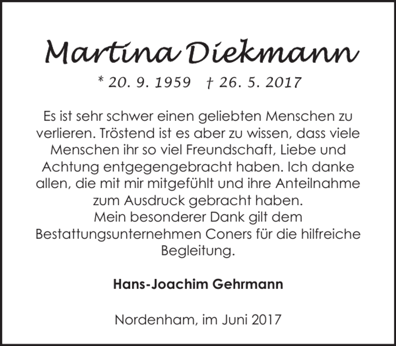<p>* 20. 9. 1959</p><p>† 26. 5. 2017</p><p>Es ist sehr schwer einen geliebten Menschen zu<br />verlieren. Tröstend ist es aber zu wissen, dass viele<br />Menschen ihr so viel Freundschaft, Liebe und<br />Achtung entgegengebracht haben. Ich danke<br />allen, die mit mir mitgefühlt und ihre Anteilnahme<br />zum Ausdruck gebracht haben.<br />Mein besonderer Dank gilt dem<br />Bestattungsunternehmen Coners für die hilfreiche<br />Begleitung.<br />Hans-Joachim Gehrmann<br />Nordenham, im Juni 2017</p>