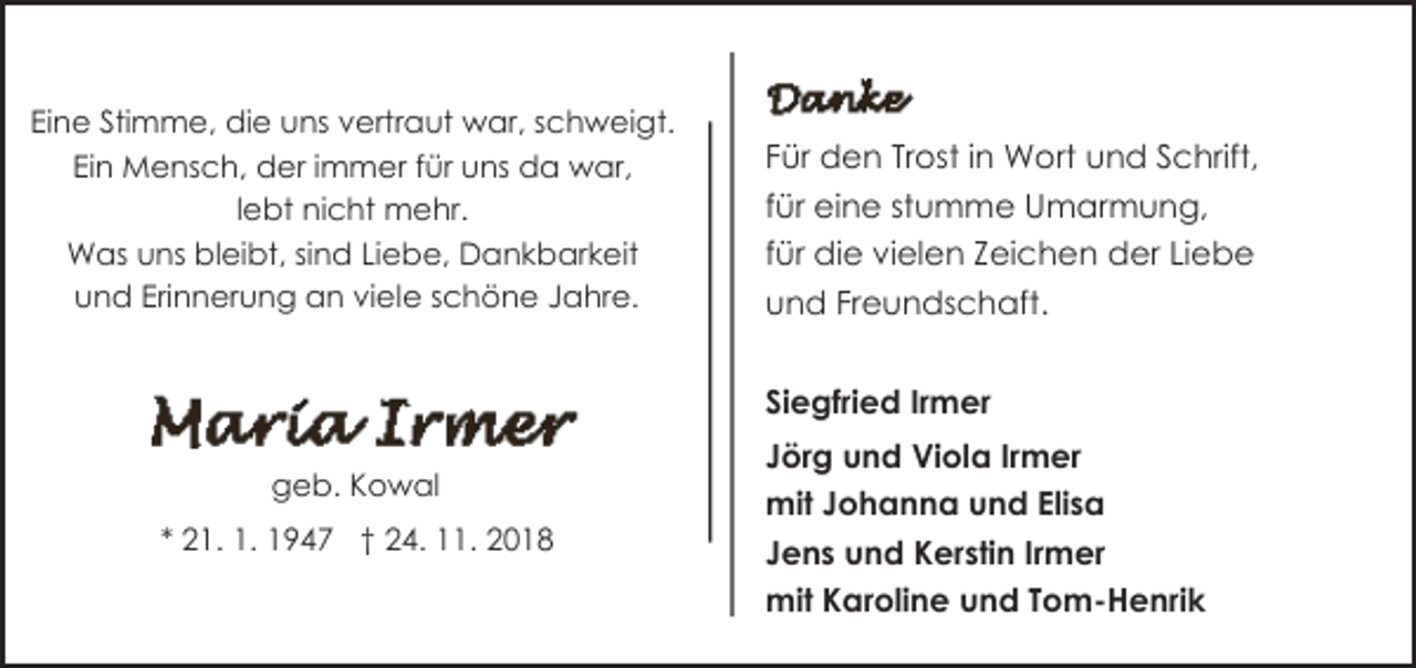 <p>Eine Stimme, die uns vertraut war, schweigt.<br />Ein Mensch, der immer für uns da war,<br />lebt nicht mehr.<br />Was uns bleibt, sind Liebe, Dankbarkeit<br />und Erinnerung an viele schöne Jahre.</p><p>Für den Trost in Wort und Schrift,<br />für eine stumme Umarmung,<br />für die vielen Zeichen der Liebe<br />und Freundschaft.<br />Siegfried Irmer</p><p>geb. Kowal<br />* 21. 1. 1947 † 24. 11. 2018</p><p>Jörg und Viola Irmer<br />mit Johanna und Elisa<br />Jens und Kerstin Irmer<br />mit Karoline und Tom-Henrik</p>
