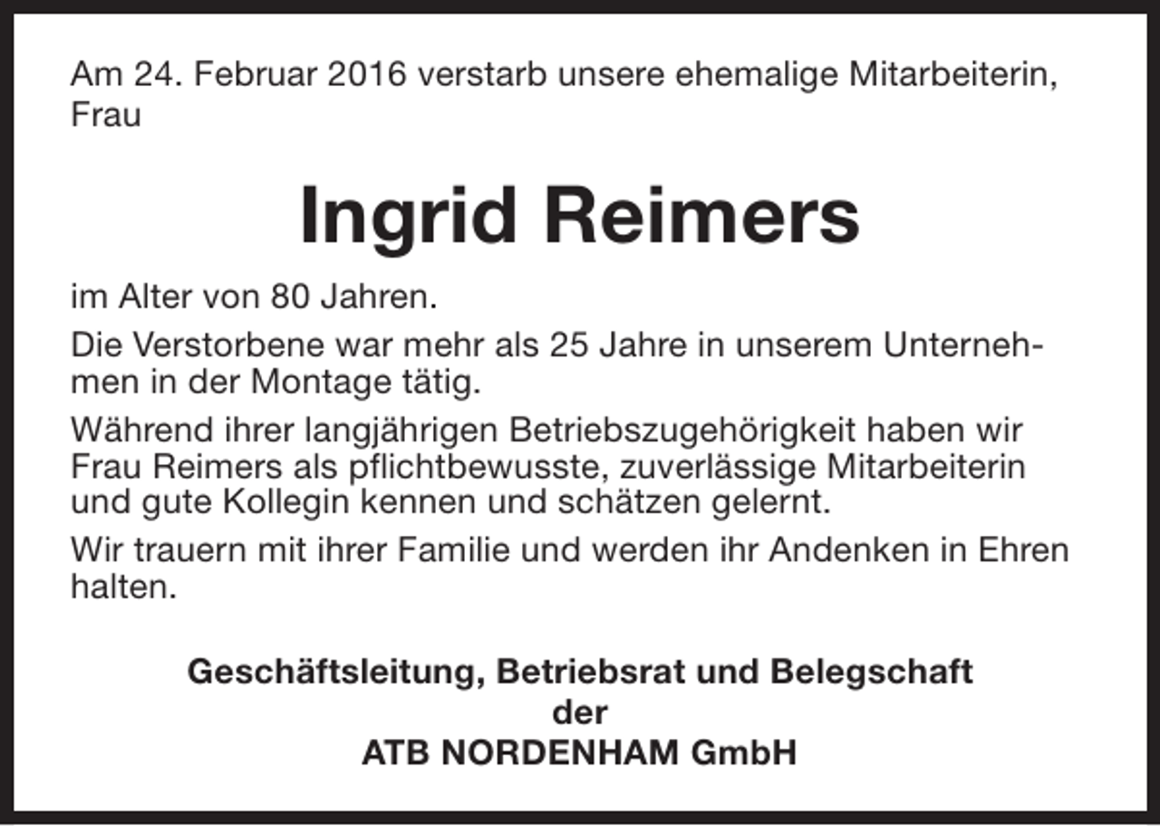 <p>Am 24. Februar 2016 verstarb unsere ehemalige Mitarbeiterin,<br />Frau</p><p>Ingrid Reimers<br />im Alter von 80 Jahren.<br />Die Verstorbene war mehr als 25 Jahre in unserem Unternehmen in der Montage tätig.<br />Während ihrer langjährigen Betriebszugehörigkeit haben wir<br />Frau Reimers als pflichtbewusste, zuverlässige Mitarbeiterin<br />und gute Kollegin kennen und schätzen gelernt.<br />Wir trauern mit ihrer Familie und werden ihr Andenken in Ehren<br />halten.<br />Geschäftsleitung, Betriebsrat und Belegschaft<br />der<br />ATB NORDENHAM GmbH</p>