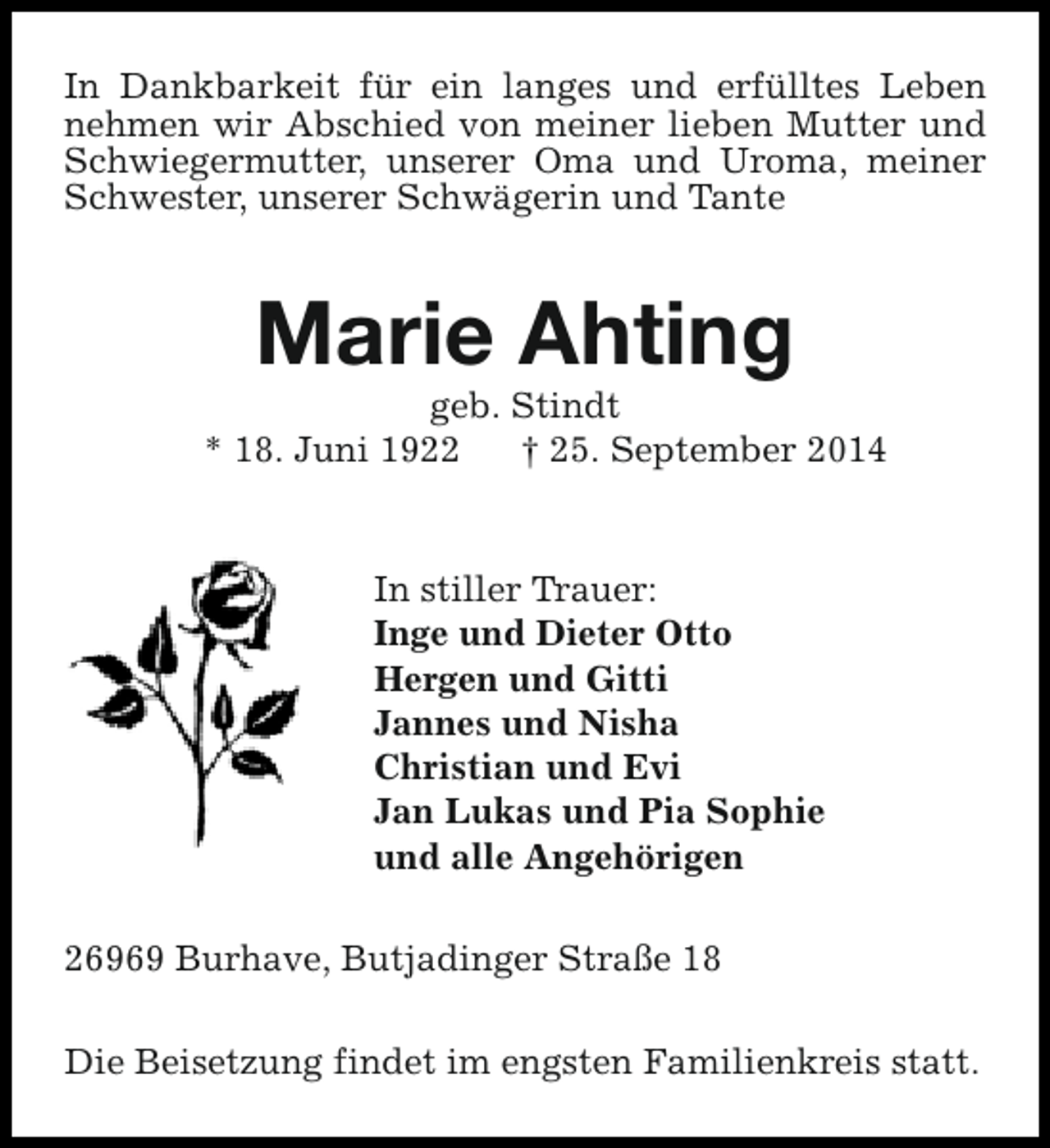 <p>In Dankbarkeit für ein langes und erfülltes Leben<br />nehmen wir Abschied von meiner lieben Mutter und<br />Schwiegermutter, unserer Oma und Uroma, meiner<br />Schwester, unserer Schwägerin und Tante</p><p>Marie Ahting</p><p>geb. Stindt<br />* 18. Juni 1922<br />† 25. September 2014</p><p>In stiller Trauer:<br />Inge und Dieter Otto<br />Hergen und Gitti<br />Jannes und Nisha<br />Christian und Evi<br />Jan Lukas und Pia Sophie<br />und alle Angehörigen<br />26969 Burhave, Butjadinger Straße 18<br />Die Beisetzung findet im engsten Familienkreis statt.</p>