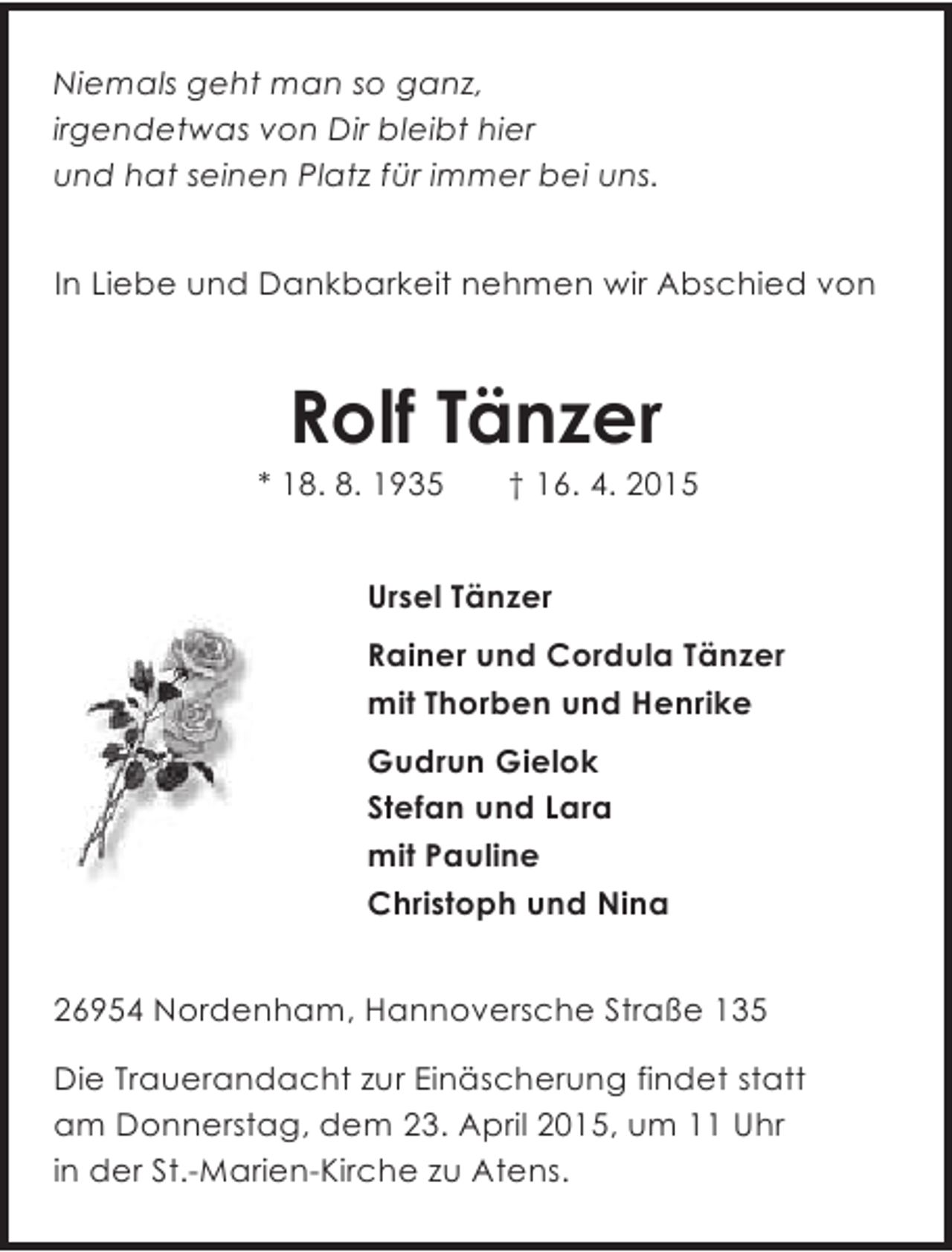<p>Niemals geht man so ganz,<br />irgendetwas von Dir bleibt hier<br />und hat seinen Platz fÃ¼r immer bei uns.<br />In Liebe und Dankbarkeit nehmen wir Abschied von</p><p>Rolf TÃ¤nzer</p><p>* 18. 8. 1935</p><p>â€  16. 4. 2015</p><p>Ursel TÃ¤nzer<br />Rainer und Cordula TÃ¤nzer<br />mit Thorben und Henrike<br />Gudrun Gielok<br />Stefan und Lara<br />mit Pauline<br />Christoph und Nina<br />26954 Nordenham, Hannoversche StraÃŸe 135<br />Die Trauerandacht zur EinÃ¤scherung findet statt<br />am Donnerstag, dem 23. April 2015, um 11 Uhr<br />in der St.-Marien-Kirche zu Atens.</p>