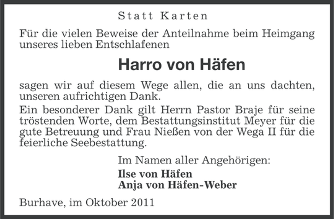 <p>Statt Karten<br />Für die vielen Beweise der Anteilnahme beim Heimgang<br />unseres lieben Entschlafenen</p><p>Harro von Häfen<br />sagen wir auf diesem Wege allen, die an uns dachten,<br />unseren aufrichtigen Dank.<br />Ein besonderer Dank gilt Herrn Pastor Braje für seine<br />tröstenden Worte, dem Bestattungsinstitut Meyer für die<br />gute Betreuung und Frau Nießen von der Wega II für die<br />feierliche Seebestattung.<br />Im Namen aller Angehörigen:<br />Ilse von Häfen<br />Anja von Häfen-Weber<br />Burhave, im Oktober 2011</p>