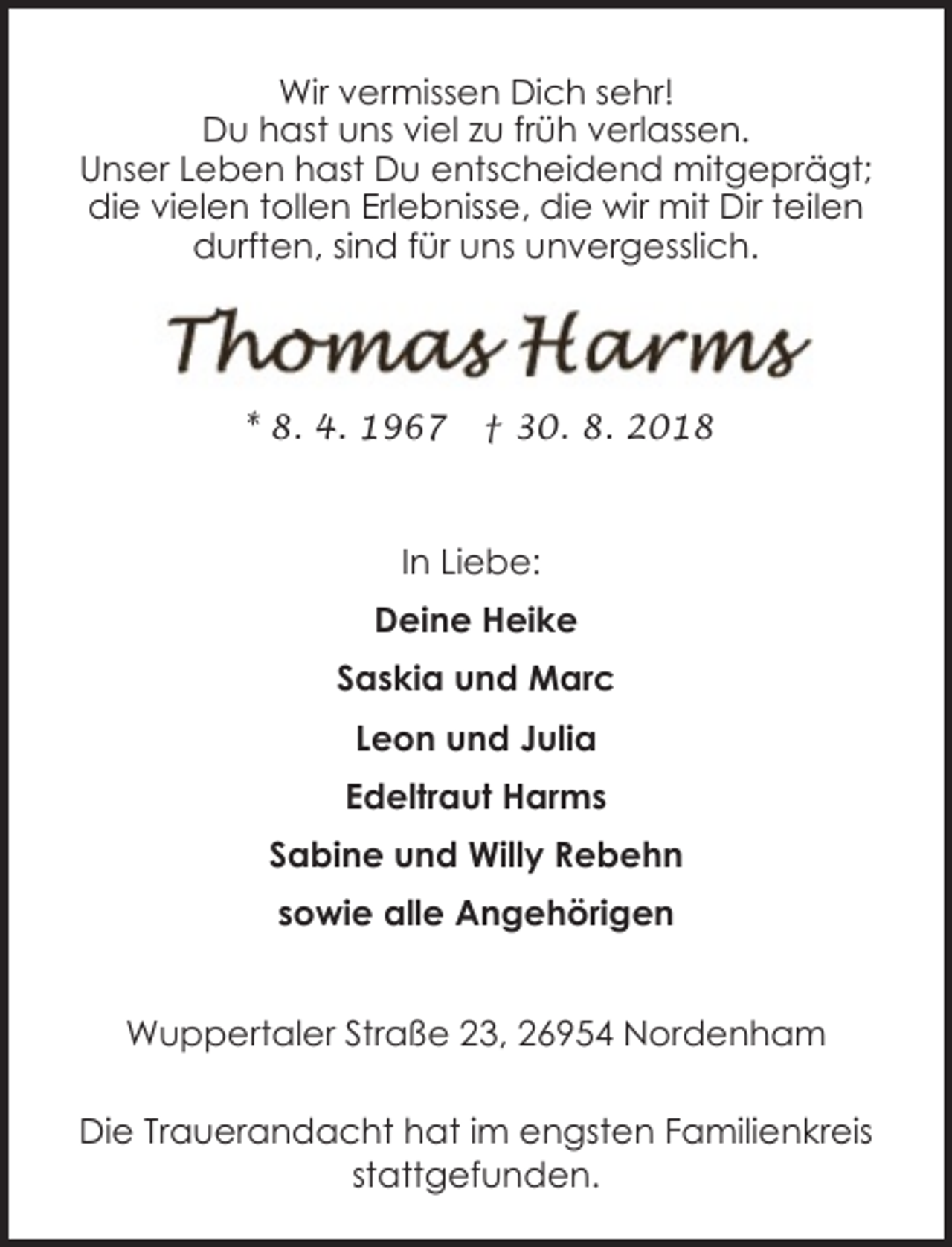 <p>Wir vermissen Dich sehr!<br />Du hast uns viel zu früh verlassen.<br />Unser Leben hast Du entscheidend mitgeprägt;<br />die vielen tollen Erlebnisse, die wir mit Dir teilen<br />durften, sind für uns unvergesslich.</p><p>* 8. 4. 1967</p><p>† 30. 8. 2018</p><p>In Liebe:<br />Deine Heike<br />Saskia und Marc<br />Leon und Julia<br />Edeltraut Harms<br />Sabine und Willy Rebehn<br />sowie alle Angehörigen<br />Wuppertaler Straße 23, 26954 Nordenham<br />Die Trauerandacht hat im engsten Familienkreis<br />stattgefunden.</p>