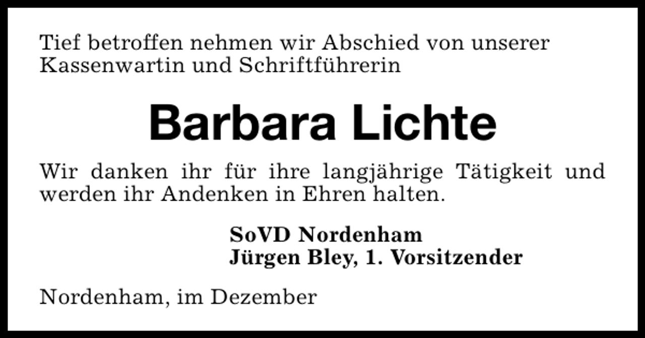 <p>Tief betroffen nehmen wir Abschied von unserer<br />Kassenwartin und Schriftführerin</p><p>Barbara Lichte<br />Wir danken ihr für ihre langjährige Tätigkeit und<br />werden ihr Andenken in Ehren halten.<br />SoVD Nordenham<br />Jürgen Bley, 1. Vorsitzender<br />Nordenham, im Dezember</p>