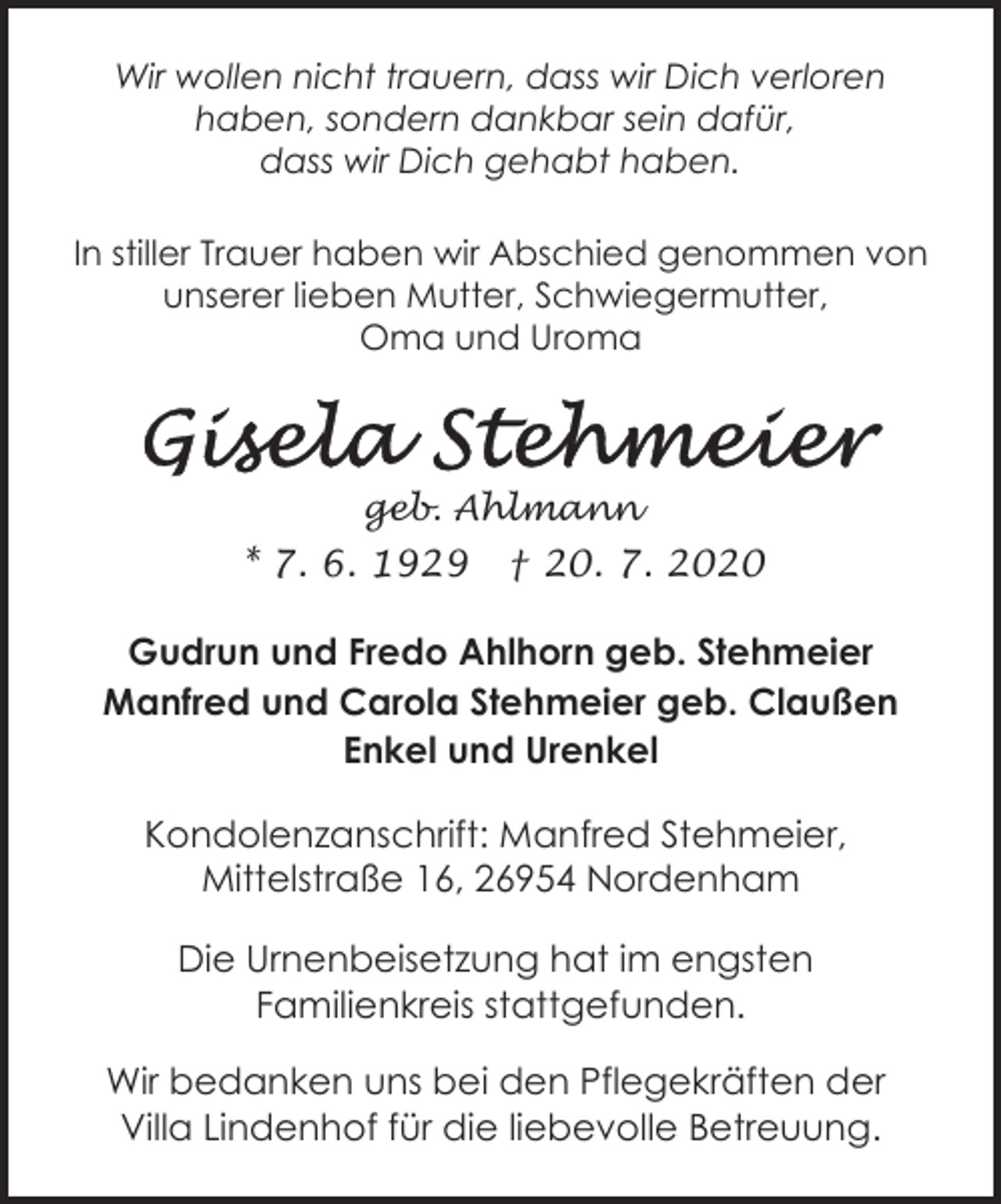 <p>Wir wollen nicht trauern, dass wir Dich verloren<br />haben, sondern dankbar sein dafür,<br />dass wir Dich gehabt haben.<br />In stiller Trauer haben wir Abschied genommen von<br />unserer lieben Mutter, Schwiegermutter,<br />Oma und Uroma</p><p>geb. Ahlmann</p><p>* 7. 6. 1929</p><p>† 20. 7. 2020</p><p>Gudrun und Fredo Ahlhorn geb. Stehmeier<br />Manfred und Carola Stehmeier geb. Claußen<br />Enkel und Urenkel<br />Kondolenzanschrift: Manfred Stehmeier,<br />Mittelstraße 16, 26954 Nordenham<br />Die Urnenbeisetzung hat im engsten<br />Familienkreis stattgefunden.<br />Wir bedanken uns bei den Pflegekräften der<br />Villa Lindenhof für die liebevolle Betreuung.</p>
