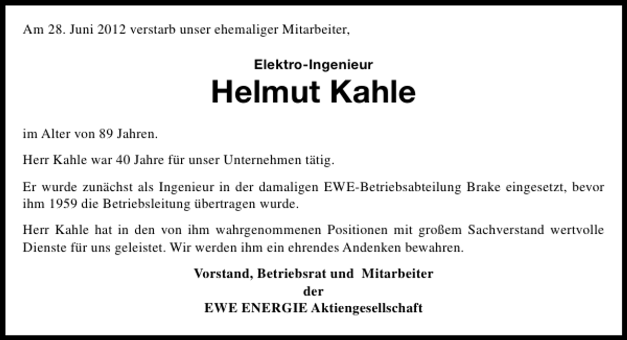 <p>Am 28. Juni 2012 verstarb unser ehemaliger Mitarbeiter,<br />Elektro-Ingenieur</p><p>Helmut Kahle<br />im Alter von 89 Jahren.<br />Herr Kahle war 40 Jahre für unser Unternehmen tätig.<br />Er wurde zunächst als Ingenieur in der damaligen EWE-Betriebsabteilung Brake eingesetzt, bevor<br />ihm 1959 die Betriebsleitung übertragen wurde.<br />Herr Kahle hat in den von ihm wahrgenommenen Positionen mit großem Sachverstand wertvolle<br />Dienste für uns geleistet. Wir werden ihm ein ehrendes Andenken bewahren.<br />Vorstand, Betriebsrat und Mitarbeiter<br />der<br />EWE ENERGIE Aktiengesellschaft</p>