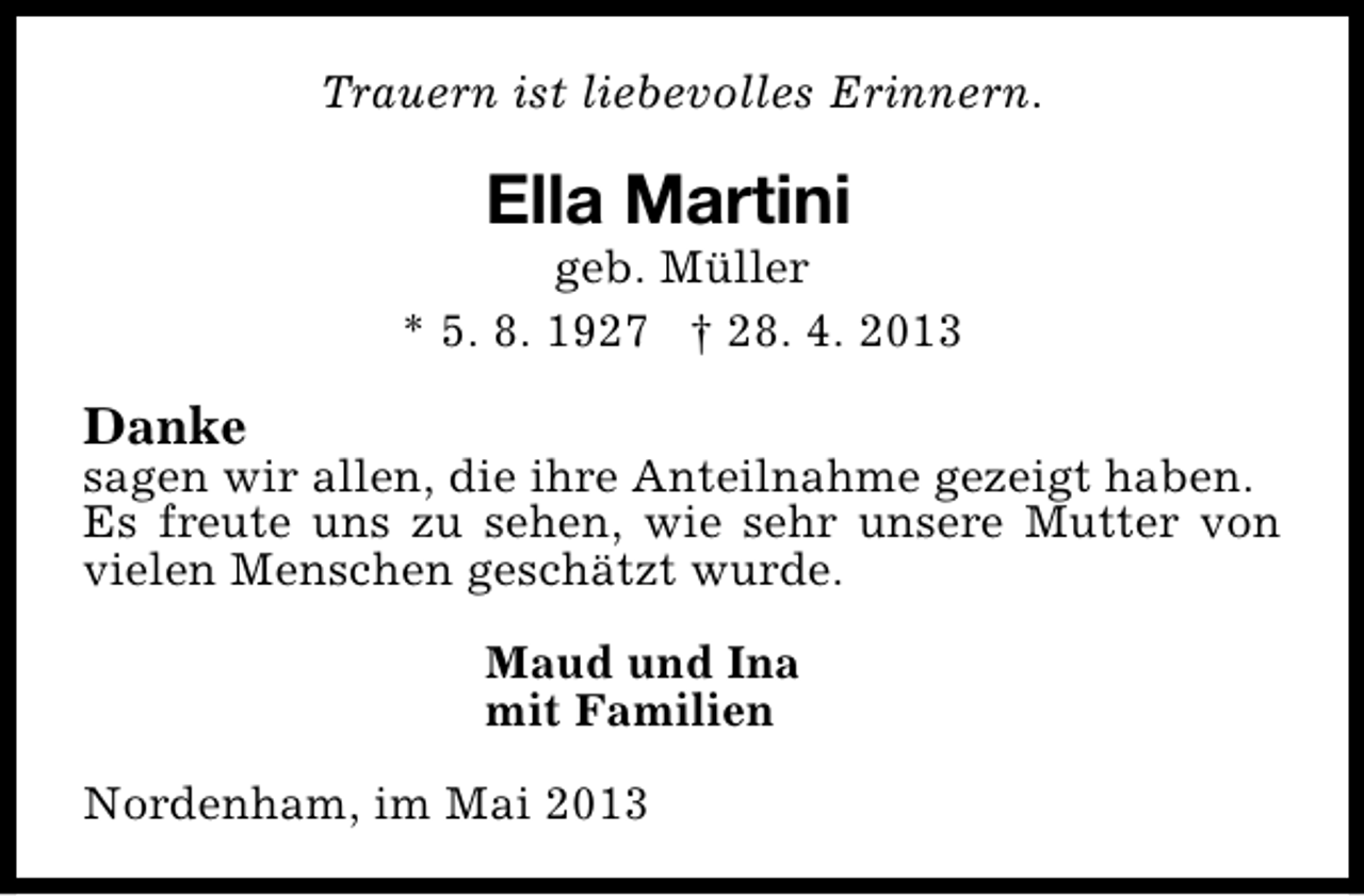 <p>Trauern ist liebevolles Erinnern.</p><p>Ella Martini</p><p>geb. Müller<br />* 5. 8. 1927 † 28. 4. 2013</p><p>Danke</p><p>sagen wir allen, die ihre Anteilnahme gezeigt haben.<br />Es freute uns zu sehen, wie sehr unsere Mutter von<br />vielen Menschen geschätzt wurde.<br />Maud und Ina<br />mit Familien<br />Nordenham, im Mai 2013</p>