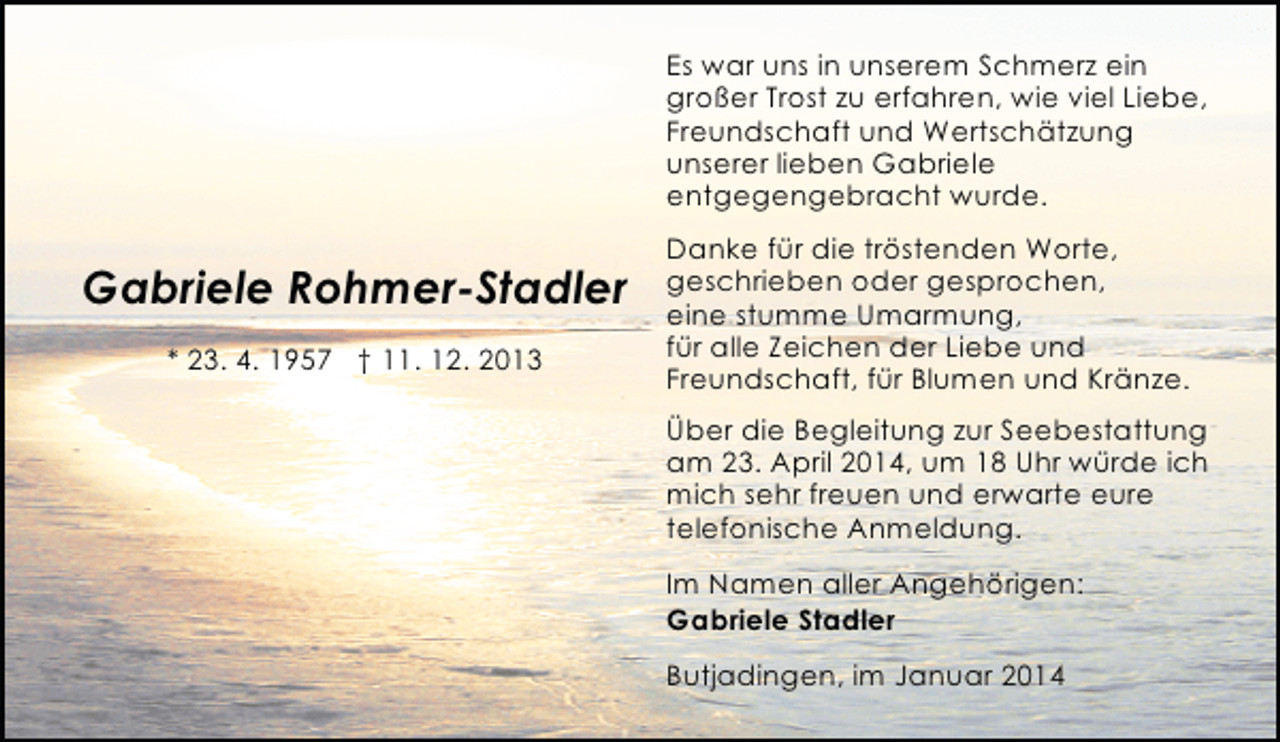 <p>Es war uns in unserem Schmerz ein<br />großer Trost zu erfahren, wie viel Liebe,<br />Freundschaft und Wertschätzung<br />unserer lieben Gabriele<br />entgegengebracht wurde.</p><p>Gabriele Rohmer-Stadler<br />* 23. 4. 1957 † 11. 12. 2013</p><p>Danke für die tröstenden Worte,<br />geschrieben oder gesprochen,<br />eine stumme Umarmung,<br />für alle Zeichen der Liebe und<br />Freundschaft, für Blumen und Kränze.<br />Über die Begleitung zur Seebestattung<br />am 23. April 2014, um 18 Uhr würde ich<br />mich sehr freuen und erwarte eure<br />telefonische Anmeldung.<br />Im Namen aller Angehörigen:<br />Gabriele Stadler<br />Butjadingen, im Januar 2014</p>
