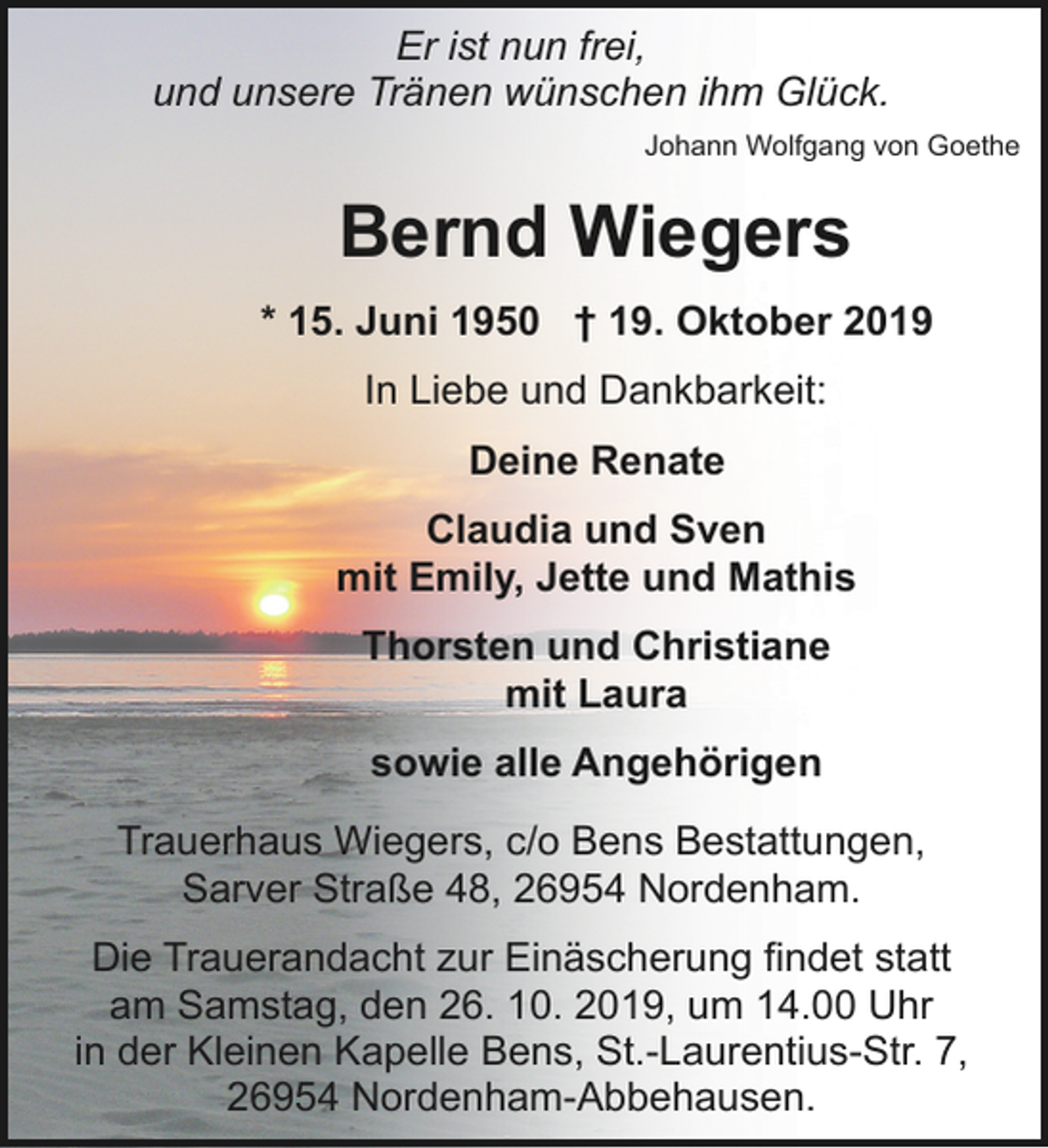 <p>Er ist nun frei,<br />und unsere Tränen wünschen ihm Glück.<br />Johann Wolfgang von Goethe</p><p>Bernd Wiegers<br />* 15. Juni 1950 † 19. Oktober 2019<br />In Liebe und Dankbarkeit:<br />Deine Renate<br />Claudia und Sven<br />mit Emily, Jette und Mathis<br />Thorsten und Christiane<br />mit Laura<br />sowie alle Angehörigen<br />Trauerhaus Wiegers, c/o Bens Bestattungen,<br />Sarver Straße 48, 26954 Nordenham.<br />Die Trauerandacht zur Einäscherung findet statt<br />am Samstag, den 26. 10. 2019, um 14.00 Uhr<br />in der Kleinen Kapelle Bens, St.-Laurentius-Str. 7,<br />26954 Nordenham-Abbehausen.</p>