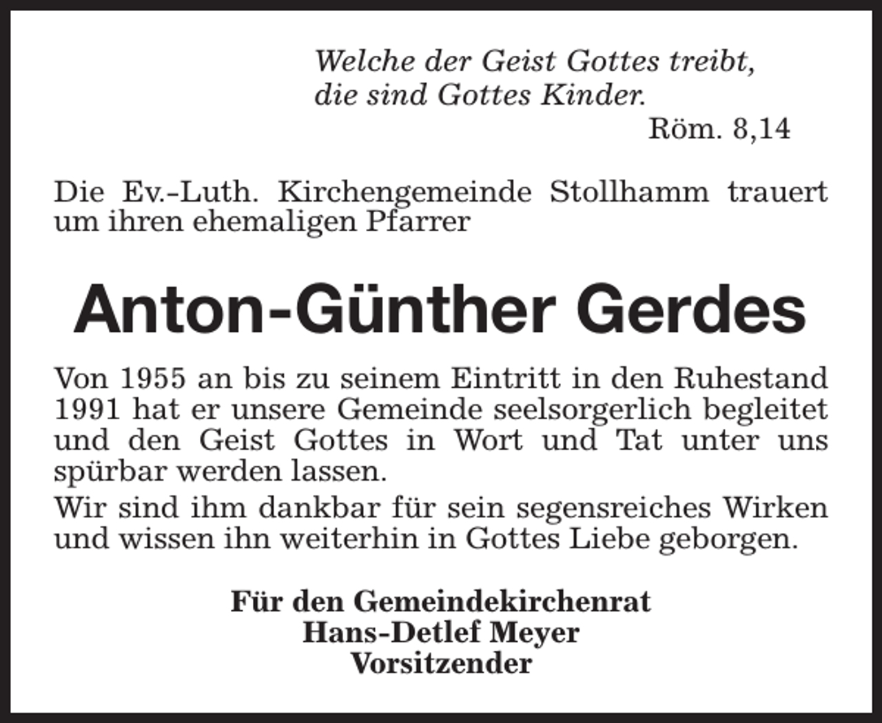 <p>Welche der Geist Gottes treibt,<br />die sind Gottes Kinder.<br />Röm. 8,14<br />Die Ev.-Luth. Kirchengemeinde Stollhamm trauert<br />um ihren ehemaligen Pfarrer</p><p>Anton-Günther Gerdes<br />Von 1955 an bis zu seinem Eintritt in den Ruhestand<br />1991 hat er unsere Gemeinde seelsorgerlich begleitet<br />und den Geist Gottes in Wort und Tat unter uns<br />spürbar werden lassen.<br />Wir sind ihm dankbar für sein segensreiches Wirken<br />und wissen ihn weiterhin in Gottes Liebe geborgen.<br />Für den Gemeindekirchenrat<br />Hans-Detlef Meyer<br />Vorsitzender</p>
