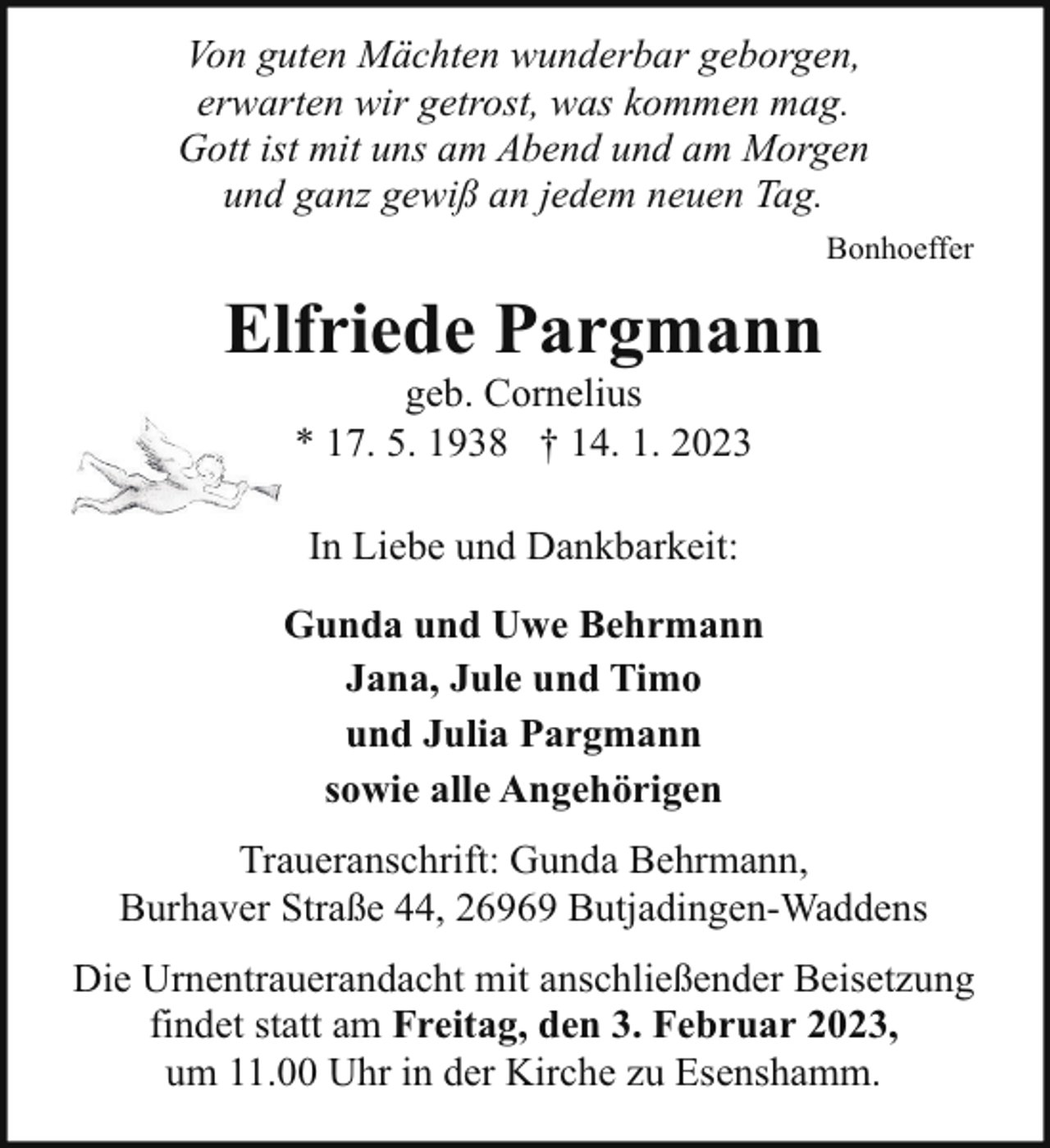 <p>Von guten Mächten wunderbar geborgen,<br />erwarten wir getrost, was kommen mag.<br />Gott ist mit uns am Abend und am Morgen<br />und ganz gewiß an jedem neuen Tag.<br />Bonhoeffer</p><p>Elfriede Pargmann<br />geb. Cornelius<br />* 17. 5. 1938 † 14. 1. 2023<br />In Liebe und Dankbarkeit:<br />Gunda und Uwe Behrmann<br />Jana, Jule und Timo<br />und Julia Pargmann<br />sowie alle Angehörigen<br />Traueranschrift: Gunda Behrmann,<br />Burhaver Straße 44, 26969 Butjadingen-Waddens<br />Die Urnentrauerandacht mit anschließender Beisetzung<br />findet statt am Freitag, den 3. Februar 2023,<br />um 11.00 Uhr in der Kirche zu Esenshamm.</p>