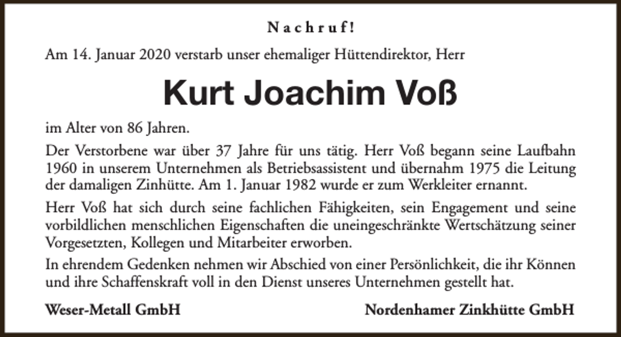 <p>Nachruf!<br />Am 14. Januar 2020 verstarb unser ehemaliger Hüttendirektor, Herr</p><p>Kurt Joachim Voß<br />im Alter von 86 Jahren.<br />Der Verstorbene war über 37 Jahre für uns tätig. Herr Voß begann seine Laufbahn<br />1960 in unserem Unternehmen als Betriebsassistent und übernahm 1975 die Leitung<br />der damaligen Zinhütte. Am 1. Januar 1982 wurde er zum Werkleiter ernannt.<br />Herr Voß hat sich durch seine fachlichen Fähigkeiten, sein Engagement und seine<br />vorbildlichen menschlichen Eigenschaften die uneingeschränkte Wertschätzung seiner<br />Vorgesetzten, Kollegen und Mitarbeiter erworben.<br />In ehrendem Gedenken nehmen wir Abschied von einer Persönlichkeit, die ihr Können<br />und ihre Schaffenskraft voll in den Dienst unseres Unternehmen gestellt hat.<br />Weser-Metall GmbH</p><p>Nordenhamer Zinkhütte GmbH</p>