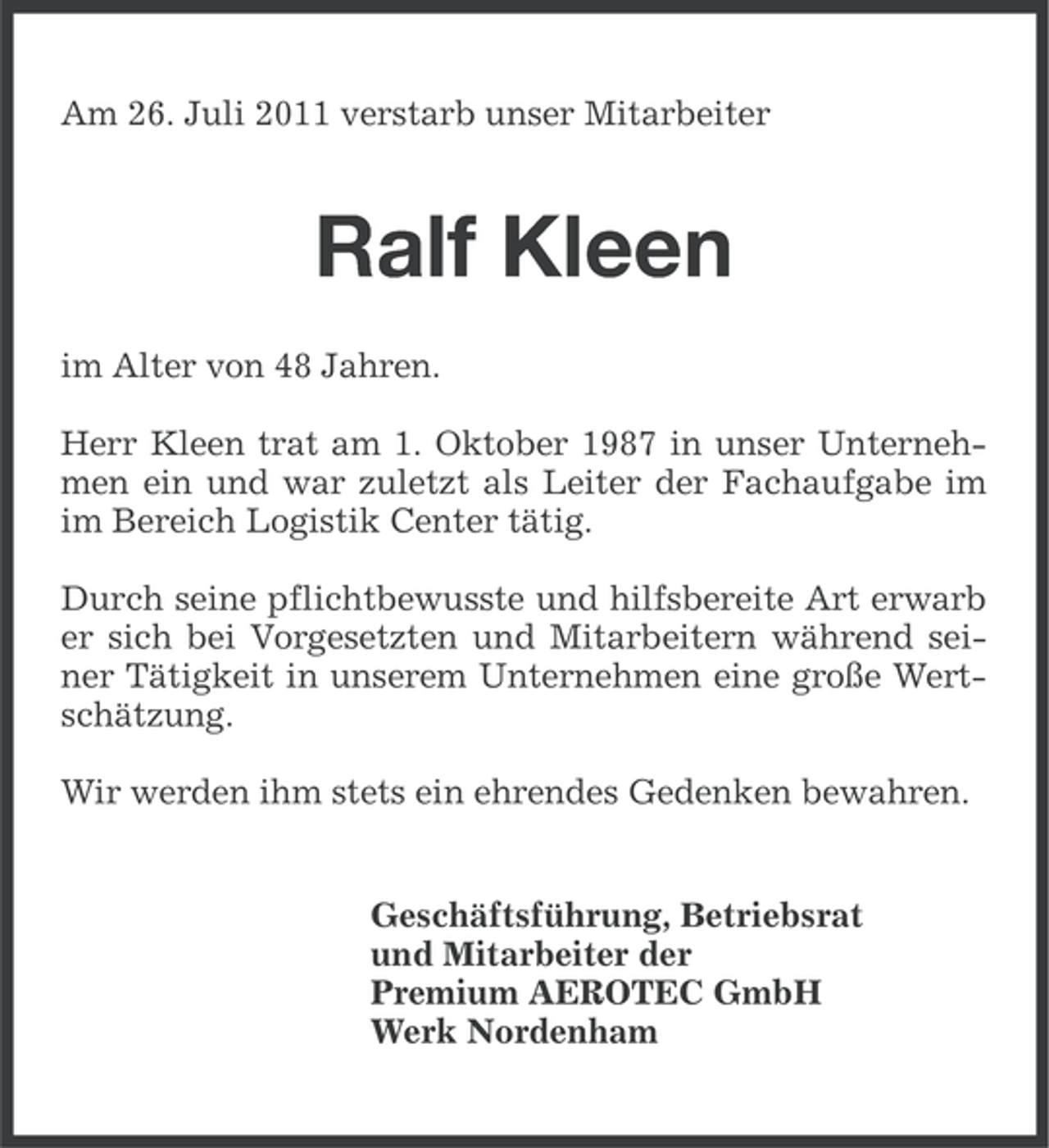 <p>Am 26. Juli 2011 verstarb unser Mitarbeiter</p><p>Ralf Kleen<br />im Alter von 48 Jahren.<br />Herr Kleen trat am 1. Oktober 1987 in unser Unternehmen ein und war zuletzt als Leiter der Fachaufgabe im<br />im Bereich Logistik Center tätig.<br />Durch seine pflichtbewusste und hilfsbereite Art erwarb<br />er sich bei Vorgesetzten und Mitarbeitern während seiner Tätigkeit in unserem Unternehmen eine große Wertschätzung.<br />Wir werden ihm stets ein ehrendes Gedenken bewahren.</p><p>Geschäftsführung, Betriebsrat<br />und Mitarbeiter der<br />Premium AEROTEC GmbH<br />Werk Nordenham</p>