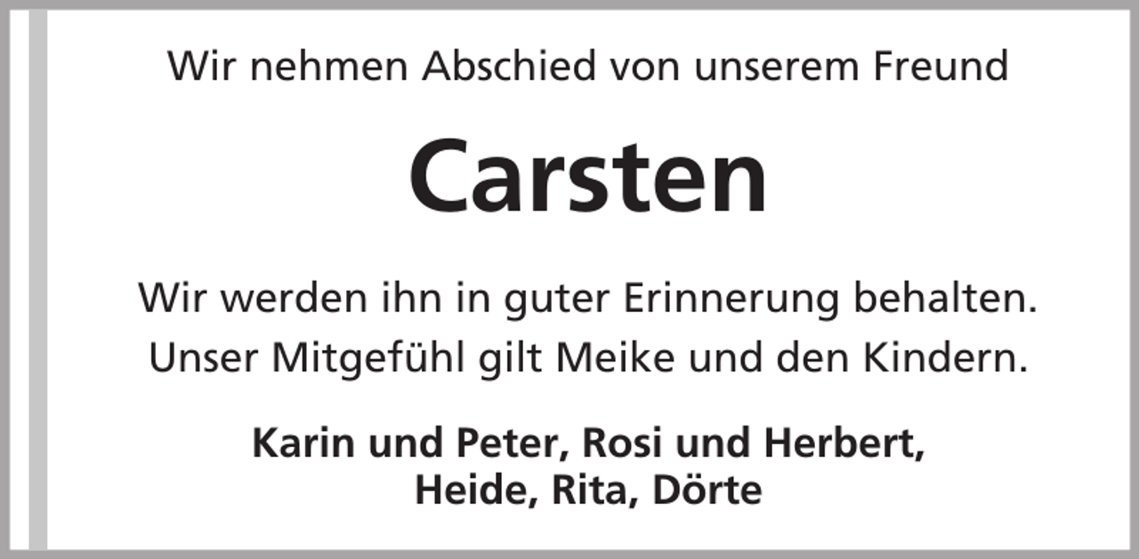 <p>Wir nehmen Abschied von unserem Freund</p><p>Carsten<br />Wir werden ihn in guter Erinnerung behalten.<br />Unser Mitgefühl gilt Meike und den Kindern.<br />Karin und Peter, Rosi und Herbert,<br />Heide, Rita, Dörte</p>