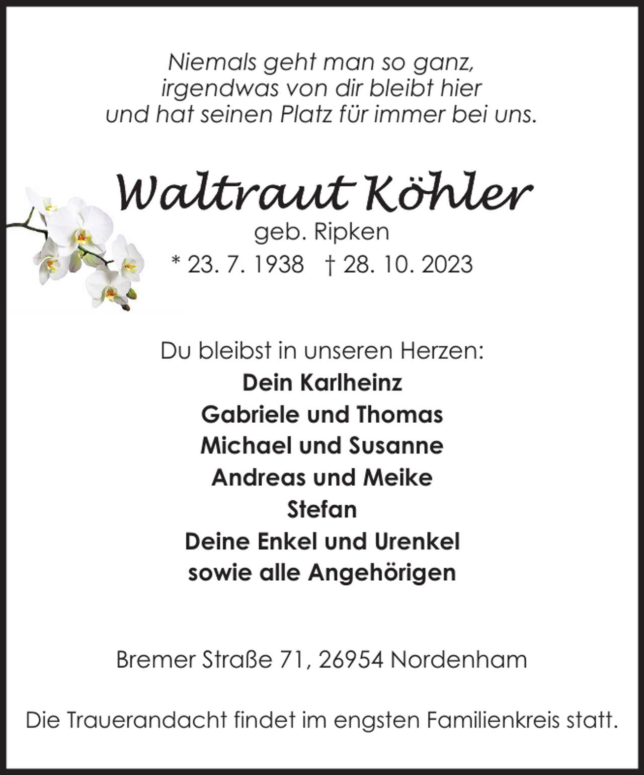 <p>Niemals geht man so ganz,<br />irgendwas von dir bleibt hier<br />und hat seinen Platz für immer bei uns.</p><p>geb. Ripken<br />* 23. 7. 1938 † 28. 10. 2023<br />Du bleibst in unseren Herzen:<br />Dein Karlheinz<br />Gabriele und Thomas<br />Michael und Susanne<br />Andreas und Meike<br />Stefan<br />Deine Enkel und Urenkel<br />sowie alle Angehörigen<br />Bremer Straße 71, 26954 Nordenham<br />Die Trauerandacht findet im engsten Familienkreis statt.</p>