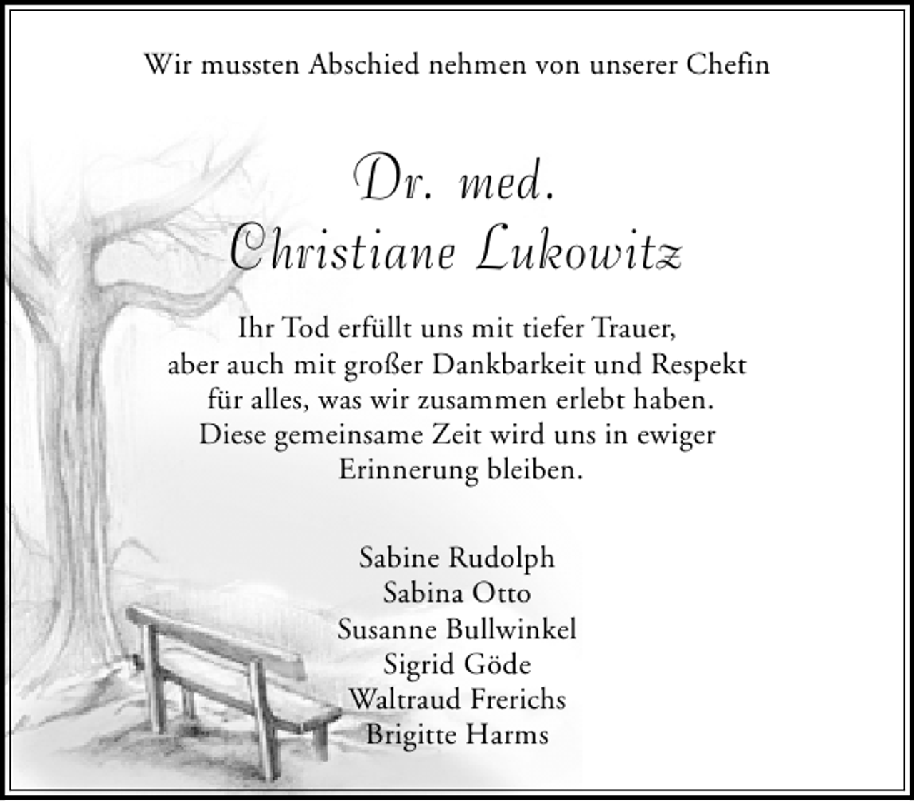 <p>Wir mussten Abschied nehmen von unserer Chefin</p><p>Dr. med.<br />Christiane Lukowitz<br />Ihr Tod erfüllt uns mit tiefer Trauer,<br />aber auch mit großer Dankbarkeit und Respekt<br />für alles, was wir zusammen erlebt haben.<br />Diese gemeinsame Zeit wird uns in ewiger<br />Erinnerung bleiben.<br />Sabine Rudolph<br />Sabina Otto<br />Susanne Bullwinkel<br />Sigrid Göde<br />Waltraud Frerichs<br />Brigitte Harms</p>