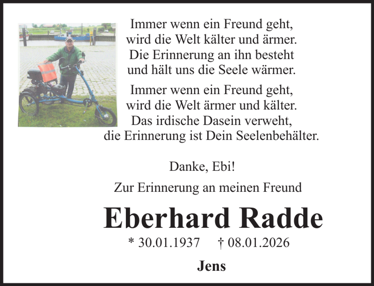 <p>Immer wenn ein Freund geht,<br />wird die Welt kälter und ärmer.<br />Die Erinnerung an ihn besteht<br />und hält uns die Seele wärmer.<br />Immer wenn ein Freund geht,<br />wird die Welt ärmer und kälter.<br />Das irdische Dasein verweht,<br />die Erinnerung ist Dein Seelenbehälter.<br />Danke, Ebi!<br />Zur Erinnerung an meinen Freund</p><p>Eberhard Radde<br />* 30.01.1937</p><p>† 08.01.2026</p><p>Jens</p>