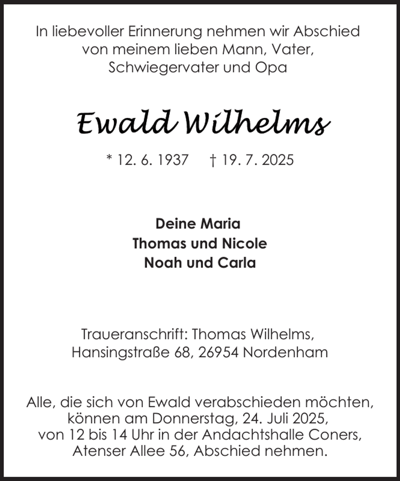 <p>In liebevoller Erinnerung nehmen wir Abschied<br />von meinem lieben Mann, Vater,<br />Schwiegervater und Opa</p>
<p>* 12. 6. 1937</p>
<p>† 19. 7. 2025</p>
<p>Deine Maria<br />Thomas und Nicole<br />Noah und Carla</p>
<p>Traueranschrift: Thomas Wilhelms,<br />Hansingstraße 68, 26954 Nordenham<br />Alle, die sich von Ewald verabschieden möchten,<br />können am Donnerstag, 24. Juli 2025,<br />von 12 bis 14 Uhr in der Andachtshalle Coners,<br />Atenser Allee 56, Abschied nehmen.</p>