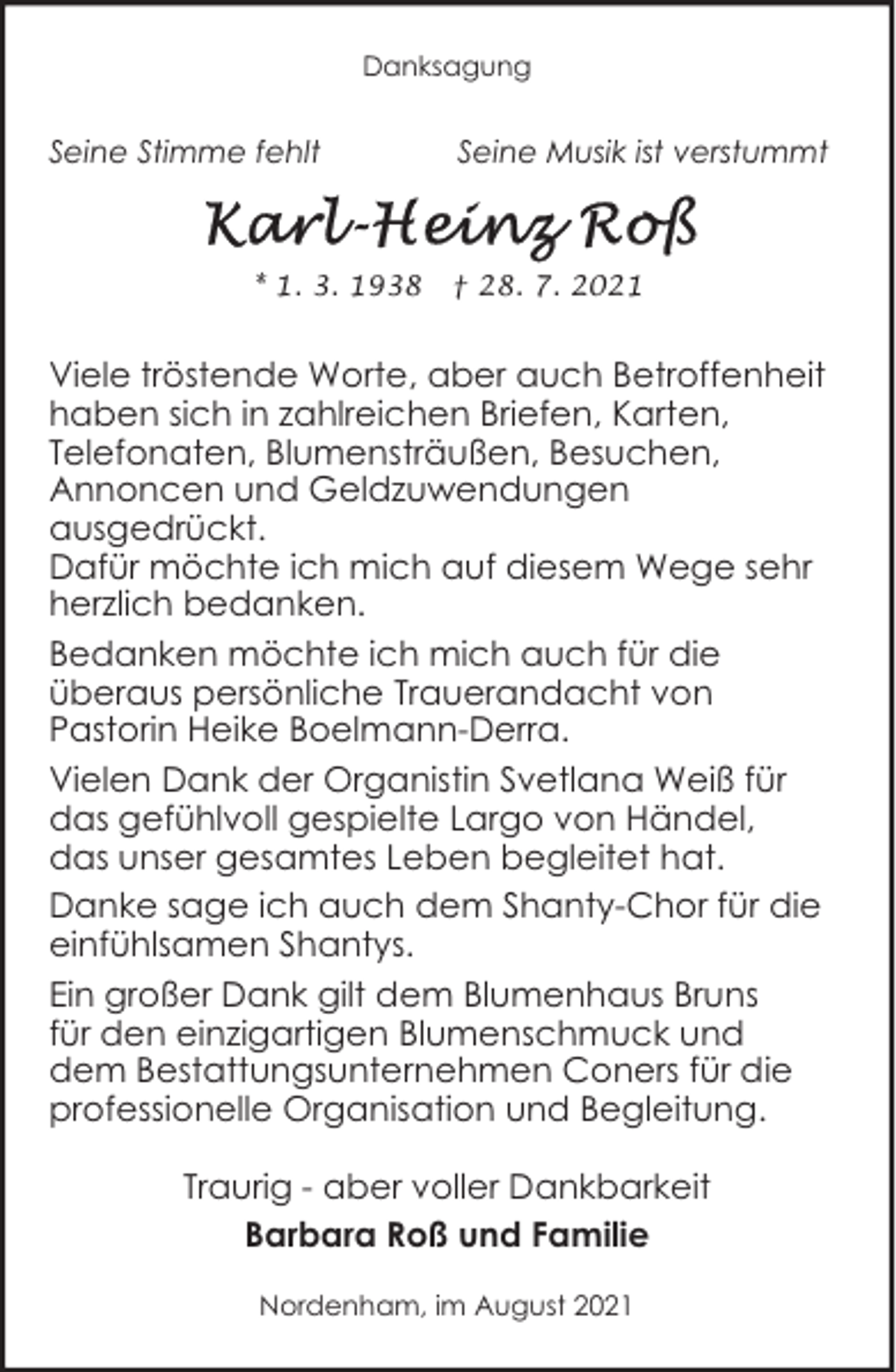 <p>Danksagung</p><p>Seine Stimme fehlt</p><p>Seine Musik ist verstummt</p><p>* 1. 3. 1938 † 28. 7. 2021</p><p>Viele tröstende Worte, aber auch Betroffenheit<br />haben sich in zahlreichen Briefen, Karten,<br />Telefonaten, Blumensträußen, Besuchen,<br />Annoncen und Geldzuwendungen<br />ausgedrückt.<br />Dafür möchte ich mich auf diesem Wege sehr<br />herzlich bedanken.<br />Bedanken möchte ich mich auch für die<br />überaus persönliche Trauerandacht von<br />Pastorin Heike Boelmann-Derra.<br />Vielen Dank der Organistin Svetlana Weiß für<br />das gefühlvoll gespielte Largo von Händel,<br />das unser gesamtes Leben begleitet hat.<br />Danke sage ich auch dem Shanty-Chor für die<br />einfühlsamen Shantys.<br />Ein großer Dank gilt dem Blumenhaus Bruns<br />für den einzigartigen Blumenschmuck und<br />dem Bestattungsunternehmen Coners für die<br />professionelle Organisation und Begleitung.<br />Traurig - aber voller Dankbarkeit<br />Barbara Roß und Familie<br />Nordenham, im August 2021</p>