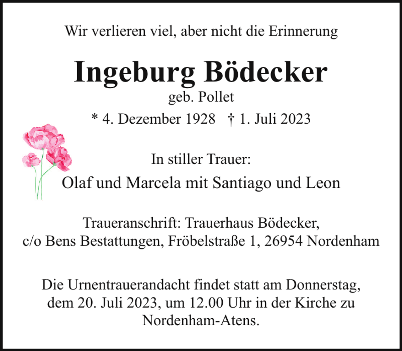 <p>Wir verlieren viel, aber nicht die Erinnerung</p><p>Ingeburg Bödecker<br />geb. Pollet<br />* 4. Dezember 1928 † 1. Juli 2023<br />In stiller Trauer:</p><p>Olaf und Marcela mit Santiago und Leon<br />Traueranschrift: Trauerhaus Bödecker,<br />c/o Bens Bestattungen, Fröbelstraße 1, 26954 Nordenham<br />Die Urnentrauerandacht findet statt am Donnerstag,<br />dem 20. Juli 2023, um 12.00 Uhr in der Kirche zu<br />Nordenham-Atens.</p>