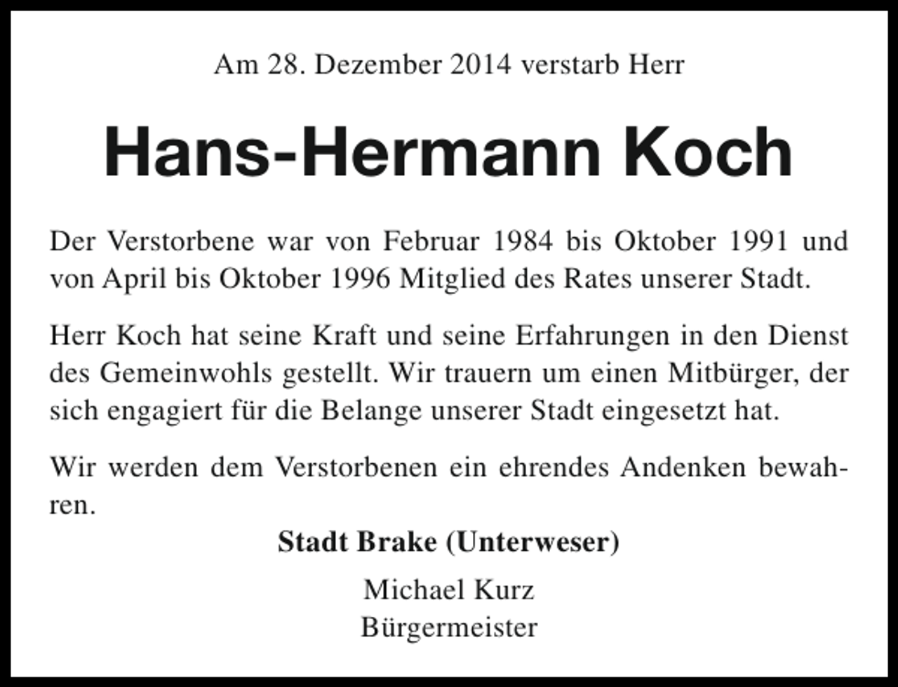 <p>Am 28. Dezember 2014 verstarb Herr</p><p>Hans-Hermann Koch<br />Der Verstorbene war von Februar 1984 bis Oktober 1991 und<br />von April bis Oktober 1996 Mitglied des Rates unserer Stadt.<br />Herr Koch hat seine Kraft und seine Erfahrungen in den Dienst<br />des Gemeinwohls gestellt. Wir trauern um einen Mitbürger, der<br />sich engagiert für die Belange unserer Stadt eingesetzt hat.<br />Wir werden dem Verstorbenen ein ehrendes Andenken bewahren.<br />Stadt Brake (Unterweser)<br />Michael Kurz<br />Bürgermeister</p>