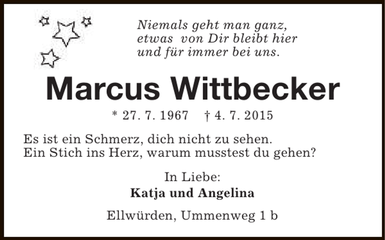 <p>Niemals geht man ganz,<br />etwas von Dir bleibt hier<br />und für immer bei uns.</p><p>Marcus Wittbecker<br />* 27. 7. 1967</p><p>† 4. 7. 2015</p><p>Es ist ein Schmerz, dich nicht zu sehen.<br />Ein Stich ins Herz, warum musstest du gehen?<br />In Liebe:<br />Katja und Angelina<br />Ellwürden, Ummenweg 1 b</p>
