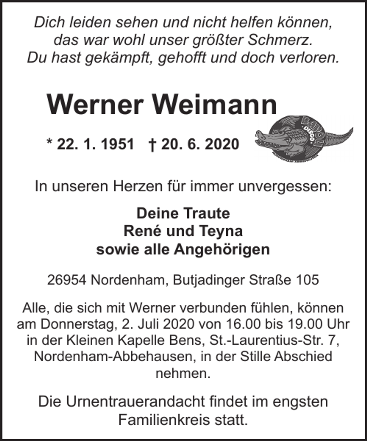 <p>Dich leiden sehen und nicht helfen können,<br />das war wohl unser größter Schmerz.<br />Du hast gekämpft, gehofft und doch verloren.</p><p>Werner Weimann<br />* 22. 1. 1951 † 20. 6. 2020<br />In unseren Herzen für immer unvergessen:<br />Deine Traute<br />René und Teyna<br />sowie alle Angehörigen<br />26954 Nordenham, Butjadinger Straße 105<br />Alle, die sich mit Werner verbunden fühlen, können<br />am Donnerstag, 2. Juli 2020 von 16.00 bis 19.00 Uhr<br />in der Kleinen Kapelle Bens, St.-Laurentius-Str. 7,<br />Nordenham-Abbehausen, in der Stille Abschied<br />nehmen.</p><p>Die Urnentrauerandacht findet im engsten<br />Familienkreis statt.</p>